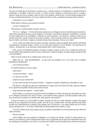 O g M a n d i n o O p e r a c i ó n : ¡ J e s u c r i s t o !
74
sino que nos pidió que lo llevásemos a nuestra casa, y cuando entramos a la habitación en donde dormía la
moribunda, se arrodilló al lado de su lecho y le tomó la mano, después se inclinó hacia ella y la ayudó a
erguirse, hasta que estuvo sentada y abrió los ojos. Poco después, estaba de pie y la fiebre había desaparecido,
así que se dirigió directamente a la cocina, después de besar a Jesús, y preparó la cena para todos nosotros.
—¿Llamarías a eso un milagro?
Pedro ladeó la cabeza en una actitud de desafío.
—¿Cómo lo llamarías tú?
Obviamente, ya había tratado con gente como yo.
—No lo sé —repliqué—. No he tenido tanta experiencia con milagros como me informan que has tenido tú.
Ahora bien, permíteme llevarte a otros tiempos y a otro lugar. Casi desde el principio, las palabras y acciones
de Jesús disgustaron a las autoridades, a Herodes, al sumo sacerdote, a los fariseos y saduceos, tanto que en
muchas ocasiones, a fin de escapar de sus mofas y desafíos, se llevó consigo a todos los que estaban cerca de él,
lejos de Judea y de Galilea, a lugares en donde estarían fuera de peligro. ¿Estoy en lo cierto?
—Así es. Todos esos hipócritas que están en el poder, sintiendo a diario el aguijón de las palabras del Señor,
constantemente tramaban atrapar a Jesús en sus redes para destruirlo. Él los llamaba "una generación de
víboras", diciendo que, al ser malvados, jamás podrían decir o hacer nada bueno.
—Pero, ¿acaso su hostilidad constante a la larga no empezó a lograr su fin? ¿No es verdad que muchos de
los que habían sido seguidores leales de Jesús comenzaron a alejarse, después de algún tiempo, porque temían
a las autoridades?
Pedro se frotó el dorso de su velluda mano contra los ojos.
—Hubo una vez —dijo apesadumbrado— en que Jesús nos preguntó a mí y a los otros once si también
planeábamos abandonarlo.
—¡En Cesárea de Filipo!
El cuerpo del apóstol se puso rígido.
—¿Qué dices?
—¡Cesárea de Filipo! —repetí.
—¿Y qué hay con ello?
—¿Qué fue lo que sucedió allí?
—¿Cómo estás enterado de Cesárea de Filipo? —preguntó, mirando ceñudamente a hurtadillas a José.
—Me dieron a entender que algo muy importante tuvo lugar cerca de Cesárea de Filipo, algo que ninguno
de los apóstoles ha podido olvidar jamás, hasta este día.
—Especialmente este apóstol —suspiró Pedro.
—Dime, Pedro, ¿es cierto que la situación con las autoridades se estaba volviendo tan intolerable que Jesús
se vio obligado a llevarlos lejos, hacia el Norte, a una ciudad extraña y pagana, en donde el pueblo sentía muy
poco aprecio por los judíos y en donde nadie sabía quiénes eran ustedes?
Contuve el aliento al ver que hundía la cabeza. Después de todo, no estaba obligado conmigo; bien podía
ponerse de pie, despedirse de nosotros y partir. Pero de lo que yo había leído, este rudo apóstol jamás había
evitado una confrontación de cualquier clase después de la crucifixión, y casi podía apostar que no lo haría
ahora, huyendo de mí. Y no lo hizo. Señaló hacia la franja púrpura de mi túnica, y dijo:
—Te lo diré, Matías, pero estoy seguro de que no podrás comprender las consecuencias que hay detrás de
toda esa historia.
—Ponme a prueba.
—Jesús hablaba ante una multitud en Magdala, en las playas de Galilea, cuando lo interrumpieron los
fariseos y los saduceos, como lo habían hecho tantas veces, exigiéndole que les diera una señal directa del cielo,
que atestiguara sus palabras y sus obras. Lo acusaron de muchas cosas: de predicar que vendría un reino muy
 