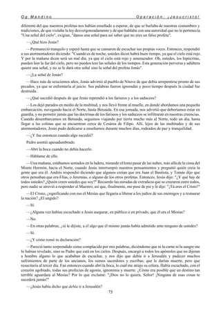 O g M a n d i n o O p e r a c i ó n : ¡ J e s u c r i s t o !
75
diferente del que nuestros profetas nos habían enseñado a esperar, de que se burlaba de nuestras costumbres y
tradiciones, de que violaba la ley desvergonzadamente y de que hablaba con una autoridad que no le pertenecía.
"Una señal del cielo", exigían, "danos una señal para así saber que no eres un falso profeta".
—¿Qué hizo Jesús?
—Permaneció tranquilo y esperó hasta que se cansaron de escuchar sus propias voces. Entonces, respondió
a sus atormentadores diciendo: "Cuando es de noche, ustedes dicen habrá buen tiempo, ya que el cielo está rojo.
Y por la mañana dicen será un mal día, ya que el cielo está rojo y amenazador. Oh, ustedes, los hipócritas,
pueden leer la faz del cielo, pero no pueden leer las señales de los tiempos. Esta generación perversa y adúltera
quiere una señal, y no se le dará otra señal sino la señal del profeta Jonás".
—¿La señal de Jonás?
—Hace más de seiscientos años, Jonás advirtió al pueblo de Nínive de que debía arrepentirse pronto de sus
pecados, ya que se enfrentaría al juicio. Sus palabras fueron ignoradas y poco tiempo después la ciudad fue
destruida.
—¿Qué sucedió después de que Jesús reprendió a los fariseos y a los saduceos?
—Los dejó parados en medio de la multitud, y nos llevó frente al muelle, en donde abordamos una pequeña
embarcación, navegando hacia el Norte, hasta Betsaida. En esa jornada, nos advirtió que deberíamos estar en
guardia, y no permitir jamás que las doctrinas de los fariseos y los saduceos se infiltraran en nuestras creencias.
Cuando desembarcamos en Betsaida, seguimos viajando por tierra mucho más al Norte, todo un día, hasta
llegar a las colinas que se encuentran cerca de Cesárea de Filipo. Allí, lejos de las multitudes y de sus
atormentadores, Jesús pudo dedicarse a enseñarnos durante muchos días, rodeados de paz y tranquilidad.
—¿Y fue entonces cuando algo sucedió?
Pedro asintió apesadumbrado.
—Abrí la boca cuando no debía hacerlo.
—Háblame de ello.
—Una mañana, estábamos sentados en la ladera, mirando el lento pasar de las nubes, más allá de la cima del
Monte Hermón, hacia el Norte, cuando Jesús interrumpió nuestros pensamientos y preguntó quién creía la
gente que era él. Andrés respondió diciendo que algunos creían que era Juan el Bautista, y Tomás dijo que
otros pensaban que era Elías, o Jeremías, o alguno de los otros profetas. Entonces, Jesús dijo: "¿Y qué hay de
todos ustedes? ¿Quién creen ustedes que soy?" Recuerdo las miradas de extrañeza que se cruzaron entre todos,
pero nadie se atrevió a responder al Maestro, así que, finalmente, me puse de pie y le dije: "¡Tú eres el Cristo!"
—El Cristo, ¿significando con eso el Mesías que llegaría a liberar a los judíos de sus enemigos y a restaurar
la nación? ¿El ungido?
—Sí.
—¿Alguna vez habías escuchado a Jesús asegurar, en público o en privado, que él era el Mesías?
—No.
—En otras palabras, ¿tú le dijiste, a él algo que él mismo jamás había admitido ante ninguno de ustedes?
—Sí.
—¿Y cómo tomó tu declaración?
—Pareció tanto sorprendido como complacido por mis palabras, diciéndome que ni la carne ni la sangre me
lo habían revelado, sino su Padre que está en los cielos. Después, encargó a todos los apóstoles que no dijeran
a hombre alguno lo que acababan de escuchar, y nos dijo que debía ir a Jerusalén y padecer muchos
sufrimientos de parte de los ancianos, los sumos sacerdotes y escribas; que le darían muerte, pero que
resucitaría al tercer día. Fue entonces cuando abrí la boca, lo cual me atrajo su cólera. Había escuchado, con el
corazón agobiado, todas sus profecías de agonía, ignominia y muerte. ¿Cómo era posible que un destino tan
terrible aguardara al Mesías? Por lo que exclamé: "¡Dios no lo quiera, Señor! ¡Ninguna de esas cosas te
sucederá jamás!"
—¿Jesús había dicho que debía ir a Jerusalén?
 