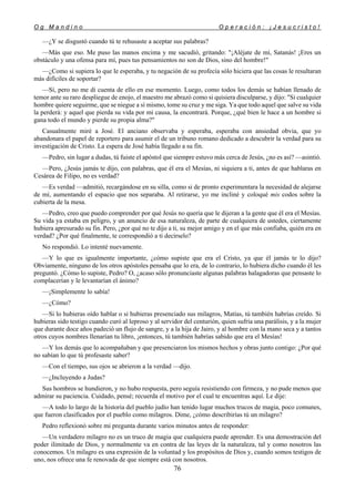 O g M a n d i n o O p e r a c i ó n : ¡ J e s u c r i s t o !
76
—¿Y se disgustó cuando tú te rehusaste a aceptar sus palabras?
—Más que eso. Me puso las manos encima y me sacudió, gritando: "¡Aléjate de mí, Satanás! ¡Eres un
obstáculo y una ofensa para mí, pues tus pensamientos no son de Dios, sino del hombre!"
—¿Como si supiera lo que le esperaba, y tu negación de su profecía sólo hiciera que las cosas le resultaran
más difíciles de soportar?
—Sí, pero no me di cuenta de ello en ese momento. Luego, como todos los demás se habían llenado de
temor ante su raro despliegue de enojo, el maestro me abrazó como si quisiera disculparse, y dijo: "Si cualquier
hombre quiere seguirme, que se niegue a sí mismo, tome su cruz y me siga. Ya que todo aquel que salve su vida
la perderá: y aquel que pierda su vida por mi causa, la encontrará. Porque, ¿qué bien le hace a un hombre si
gana todo el mundo y pierde su propia alma?"
Casualmente miré a José. El anciano observaba y esperaba, esperaba con ansiedad obvia, que yo
abandonara el papel de reportero para asumir el de un tribuno romano dedicado a descubrir la verdad para su
investigación de Cristo. La espera de José había llegado a su fin.
—Pedro, sin lugar a dudas, tú fuiste el apóstol que siempre estuvo más cerca de Jesús, ¿no es así? —asintió.
—Pero, ¿Jesús jamás te dijo, con palabras, que él era el Mesías, ni siquiera a ti, antes de que hablaras en
Cesárea de Filipo, no es verdad?
—Es verdad —admitió, recargándose en su silla, como si de pronto experimentara la necesidad de alejarse
de mí, aumentando el espacio que nos separaba. Al retirarse, yo me incliné y coloqué mis codos sobre la
cubierta de la mesa.
—Pedro, creo que puedo comprender por qué Jesús no quería que le dijeran a la gente que él era el Mesías.
Su vida ya estaba en peligro, y un anuncio de esa naturaleza, de parte de cualquiera de ustedes, ciertamente
hubiera apresurado su fin. Pero, ¿por qué no te dijo a ti, su mejor amigo y en el que más confiaba, quién era en
verdad? ¿Por qué finalmente, te correspondió a ti decírselo?
No respondió. Lo intenté nuevamente.
—Y lo que es igualmente importante, ¿cómo supiste que era el Cristo, ya que él jamás te lo dijo?
Obviamente, ninguno de los otros apóstoles pensaba que lo era, de lo contrario, lo hubiera dicho cuando él les
preguntó. ¿Cómo lo supiste, Pedro? O, ¿acaso sólo pronunciaste algunas palabras halagadoras que pensaste lo
complacerían y le levantarían el ánimo?
—¡Simplemente lo sabía!
—¿Cómo?
—Si lo hubieras oído hablar o si hubieras presenciado sus milagros, Matías, tú también habrías creído. Si
hubieras sido testigo cuando curó al leproso y al servidor del centurión, quien sufría una parálisis, y a la mujer
que durante doce años padeció un flujo de sangre, y a la hija de Jairo, y al hombre con la mano seca y a tantos
otros cuyos nombres llenarían tu libro, ¡entonces, tú también habrías sabido que era el Mesías!
—Y los demás que lo acompañaban y que presenciaron los mismos hechos y obras junto contigo: ¿Por qué
no sabían lo que tú profesaste saber?
—Con el tiempo, sus ojos se abrieron a la verdad —dijo.
—¿Incluyendo a Judas?
Sus hombros se hundieron, y no hubo respuesta, pero seguía resistiendo con firmeza, y no pude menos que
admirar su paciencia. Cuidado, pensé; recuerda el motivo por el cual te encuentras aquí. Le dije:
—A todo lo largo de la historia del pueblo judío han tenido lugar muchos trucos de magia, poco comunes,
que fueron clasificados por el pueblo como milagros. Dime, ¿cómo describirías tú un milagro?
Pedro reflexionó sobre mi pregunta durante varios minutos antes de responder:
—Un verdadero milagro no es un truco de magia que cualquiera puede aprender. Es una demostración del
poder ilimitado de Dios, y normalmente va en contra de las leyes de la naturaleza, tal y como nosotros las
conocemos. Un milagro es una expresión de la voluntad y los propósitos de Dios y, cuando somos testigos de
uno, nos ofrece una fe renovada de que siempre está con nosotros.
 