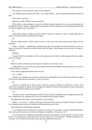 O g M a n d i n o O p e r a c i ó n : ¡ J e s u c r i s t o !
77
—De acuerdo con esa definición, ¿Jesús sí hizo milagros?
—Los milagros fueron forjados por Jesús —me corrigió Pedro—, pero el poder para hacerlos procedía de
Dios.
—¿De tu Dios o del mío?
—Romanos o judíos, Matías, ¡hay un solo Dios!
—Dime, Pedro, ¿fueron milagros los que hizo Moisés cuando transformó una vara en una serpiente por
mandato del faraón y, después, cuando apartó las aguas del mar de las cañas para que su pueblo pudiera huir de
los ejércitos egipcios que lo acosaban?
—Sí.
—¿Hizo Elías milagros cuando resucitó de entre los muertos al hijo de la viuda y cuando logró que las
tropas de Ocozías fueran consumidas por el fuego?
—Sí.
José me miraba airado, y estaba seguro de que el viejo zorro creía saber adonde quería llegar con mis
preguntas.
—Pedro —continué—, cuando Elíseo le proporcionó agua al rey Josafat en el desierto de Edom y curó a un
leproso e hizo que la cabeza de un hacha flotara sobre las aguas, ¿fueron todas esas cosas trucos de magia, o
milagros?
—Milagros.
—Cuando Daniel fue encerrado en el foso de los leones por el rey Darío y al día siguiente salió ileso, ¿había
hecho un milagro?
—Sí.
Deslicé mi dedo, lentamente, por encima de la cubierta de cristal de la mesa.
—¿Hubo alguna vez, entre todos esos judíos grandes hacedores de milagros quien pretendiera ser un dios (o
el Hijo de Dios) o el Mesías?
Al fin, Pedro comprendió adonde quería llevarlo.
—No —suspiró.
—Entonces, los milagros, por sí mismos, jamás fueron considerados por tu pueblo como señal de que quien
los hiciera era algo más que un profeta; ¿estoy en lo cierto?
—Sí.
—¿Acaso se esperaba que el Mesías judío, aquel que vendría a liberar a su pueblo de los lazos de la
esclavitud, a rescatarlo de manos de sus enemigos y a establecer el Reino de Dios aquí en la tierra, demostrara
su autoridad haciendo milagros para el pueblo?
—No.
—Entonces, ¿cómo es que tú llamaste a Jesús el Cristo, el Mesías, basándote en los milagros que dices que
hizo, cuando que no se esperaba que el Cristo tan ansiado hiciera ningún milagro?
El imponente hombre abrió y cerró los puños con nerviosismo.
—Matías —casi susurró—, hubiera creído que Jesús era el Cristo sin un solo milagro. Tan sólo sus palabras
lo colocaban muy por encima de cualquier profeta que jamás haya vivido.
Ahora habíamos vuelto al punto de partida.
—Y no obstante, los más sabios de los sabios, los fariseos y los saduceos, siempre estaban desafiando a
Jesús para que les mostrara una señal que atestiguara sus palabras. ¿Por qué era eso?
—A su estilo perverso, trataban de desacreditar cada una de sus palabras y de sus acciones. Cuando se tiene
poca fe, son necesarias las señales para sobrevivir de un día a otro. Como dijo Jesús: "Bendito sea aquel que no
tiene que ver lo rojo del cielo nocturno para saber que mañana hará buen día".
 