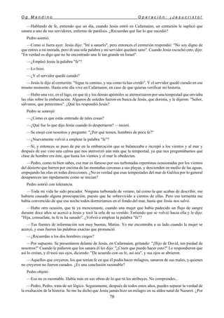 O g M a n d i n o O p e r a c i ó n : ¡ J e s u c r i s t o !
78
—Hablando de fe, entiendo que un día, cuando Jesús entró en Cafarnaúm, un centurión le suplicó que
sanara a uno de sus servidores, enfermo de parálisis. ¿Recuerdas qué fue lo que sucedió?
Pedro asintió.
—Como si fuera ayer. Jesús dijo: "Iré a sanarlo", pero entonces el centurión respondió: "No soy digno de
que entres a mi morada, pero di una sola palabra y mi servidor quedará sano". Cuando Jesús escuchó esto, dijo:
"En verdad os digo que no he encontrado una fe tan grande en Israel".
—¿Empleó Jesús la palabra "fe"?
—Lo hizo.
—¿Y el servidor quedó curado?
—Jesús le dijo al centurión: "Sigue tu camino, y sea como tú has creído". Y el servidor quedó curado en ese
mismo momento. Hasta este día vive en Cafarnaúm, en caso de que quieras verificar mi historia.
—Hubo una vez, en el lago, en que tú y los demás apóstoles se atemorizaron por una tempestad que enviaba
las olas sobre la embarcación. Algunos de ustedes fueron en busca de Jesús, que dormía, y le dijeron: "Señor,
sálvanos, que perecemos". ¿Qué les respondió Jesús?
Pedro se sonrojó:
—¿Cómo es que estás enterado de tales cosas?
—¿Qué fue lo que dijo Jesús cuando lo despertaron? —insistí.
—Se enojó con nosotros y preguntó: "¿Por qué temen, hombres de poca fe?"
—¿Nuevamente volvió a emplear la palabra "fe"?
—Sí, y entonces se puso de pie en la embarcación que se balanceaba e increpó a los vientos y al mar y
después de eso vino una calma que nos aterrorizó aún más que la tempestad, ya que nos preguntábamos qué
clase de hombre era éste, que hasta los vientos y el mar le obedecían.
—Pedro, como tú bien sabes, ese mar es famoso por sus turbonadas repentinas ocasionadas por los vientos
del desierto que barren por encima de las montañas cercanas a sus playas, y descienden en medio de las aguas,
empujando las olas en todas direcciones. ¿No es verdad que esas tempestades del mar de Galilea por lo general
desaparecen tan rápidamente como se inician?
Pedro sonrió con tolerancia.
—Toda mi vida he sido pescador. Ninguna turbonada de verano, tal como la que acabas de describir, me
hubiera causado alguna preocupación, puesto que he sobrevivido a cientos de ellas. Pero esa tormenta me
había convencido de que esa noche todos dormiríamos en el fondo del mar, hasta que Jesús nos salvó.
—Hubo otra ocasión, que tú ya mencionaste, cuando una mujer que había padecido un flujo de sangre
durante doce años se acercó a Jesús y tocó la orla de su vestido. Entiendo que se volvió hacia ella y le dijo:
"Hija, consuélate, tu fe te ha sanado". ¿Volvió a emplear la palabra "fe"?
—Tus fuentes de información son muy buenas, Matías. Yo me encontraba a su lado cuando la mujer se
acercó, y esas fueron las palabras exactas que pronunció.
—¿Recuerdas a los dos hombres ciegos?
—Por supuesto. Se presentaron delante de Jesús, en Cafarnaúm, gritando: "¡Hijo de David, ten piedad de
nosotros!" Cuando le pidieron que los sanara él les dijo: "¿Creen que puedo hacer esto?" Le respondieron que
así lo creían, y él tocó sus ojos, diciendo: "De acuerdo con su fe, así sea", y sus ojos se abrieron.
—Aquellos que creyeron, los que tenían fe en que él podía hacer milagros, sanaron de sus males, y quienes
no creyeron no fueron curados. ¿Es una conclusión razonable?
Pedro objetó:
—Eso no es razonable. Había más en sus obras de lo que tú les atribuyes. No comprendes...
—Pedro, Pedro, trata de ser lógico. Seguramente, después de todos estos años, puedes separar la verdad de
la exaltación de la histeria. Se me ha dicho que Jesús jamás hizo un milagro en su aldea natal de Nazaret. ¿Por
 