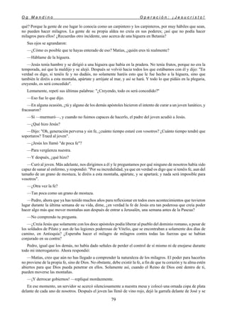 O g M a n d i n o O p e r a c i ó n : ¡ J e s u c r i s t o !
79
qué? Porque la gente de ese lugar lo conocía como un carpintero y los carpinteros, por muy hábiles que sean,
no pueden hacer milagros. La gente de su propia aldea no creía en sus poderes; ¡así que no podía hacer
milagros para ellos! ¿Recuerdas otro incidente, uno acerca de una higuera en Betania?
Sus ojos se agrandaron:
—¿Cómo es posible que te hayas enterado de eso? Matías, ¿quién eres tú realmente?
—Háblame de la higuera.
—Jesús tenía hambre y se dirigió a una higuera que había en la pradera. No tenía frutos, porque no era la
temporada, así que la maldijo y se alejó. Después se volvió hacia todos los que estábamos con él y dijo: "En
verdad os digo, si tenéis fe y no dudáis, no solamente haréis esto que le fue hecho a la higuera, sino que
también le diréis a esta montaña, apártate y arrójate al mar, y así se hará. Y todo lo que pidáis en la plegaria,
creyendo, os será concedido''.
Lentamente, repetí sus últimas palabras: "¿Creyendo, todo os será concedido?''
—Eso fue lo que dijo.
—En alguna ocasión, ¿tú y alguno de los demás apóstoles hicieron el intento de curar a un joven lunático, y
fracasaron?
—Sí —murmuró—, y cuando no fuimos capaces de hacerlo, el padre del joven acudió a Jesús.
—¿Qué hizo Jesús?
—Dijo: "Oh, generación perversa y sin fe, ¿cuánto tiempo estaré con vosotros? ¿Cuánto tiempo tendré que
soportaros? Traed al joven".
—¿Jesús les llamó "de poca fe"?
—Para vergüenza nuestra.
—Y después, ¿qué hizo?
—Curó al joven. Más adelante, nos dirigimos a él y le preguntamos por qué ninguno de nosotros había sido
capaz de sanar al enfermo, y respondió: "Por su incredulidad, ya que en verdad os digo que si tenéis fe, aun del
tamaño de un grano de mostaza, le diréis a esta montaña, apártate, y se apartará; y nada será imposible para
vosotros".
—¿Otra vez la fe?
—Tan poca como un grano de mostaza.
—Pedro, ahora que ya has tenido muchos años para reflexionar en todos esos acontecimientos que tuvieron
lugar durante la última semana de su vida, dime, ¿en verdad la fe de Jesús era tan poderosa que creía poder
hacer algo más que mover montañas aun después de entrar a Jerusalén, una semana antes de la Pascua?
—No comprendo tu pregunta.
—¿Creía Jesús que solamente con los doce apóstoles podía liberar al pueblo del dominio romano, a pesar de
los soldados de Pilato y aun de las legiones poderosas de Vitelio, que se encontraban a solamente dos días de
camino, en Antioquía? ¿Esperaba hacer el milagro de milagros contra todas las fuerzas que se habían
conjurado en su contra?
Pedro, igual que los demás, no había dado señales de perder el control de sí mismo ni de enojarse durante
todo mi interrogatorio. Ahora respondió:
—Matías, creo que aún no has llegado a comprender la naturaleza de los milagros. El poder para hacerlos
no proviene de la propia fe, sino de Dios. No obstante, debe existir la fe, a fin de que tu corazón y tu alma estén
abiertos para que Dios pueda penetrar en ellos. Solamente así, cuando el Reino de Dios esté dentro de ti,
pueden moverse las montañas.
—¡Y derrocar gobiernos! —repliqué mordazmente.
En ese momento, un servidor se acercó silenciosamente a nuestra mesa y colocó una ornada copa de plata
delante de cada uno de nosotros. Después el joven las llenó de vino rojo, dejó la garrafa delante de José y se
 