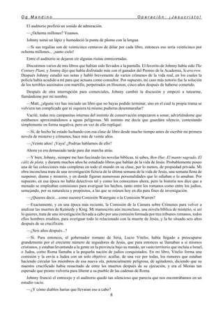 O g M a n d i n o O p e r a c i ó n : ¡ J e s u c r i s t o !
8
El auditorio profirió un sonido de admiración.
—¿Ochenta millones? Veamos.
Johnny tomó un lápiz y humedeció la punta de plomo con la lengua.
—Si sus regalías son de veinticinco centavos de dólar por cada libro, entonces eso sería veinticinco por
ochenta millones... ¡santo cielo!
Entre el auditorio se dejaron oír algunas risitas entrecortadas.
Discutimos varios de mis libros que habían sido llevados a la pantalla. El favorito de Johnny había sido The
Century Plant, y Jimmy dijo que había disfrutado más con el ganador del Premio de la Academia, Scarecrow.
Después Johnny estudió sus notas y habló brevemente de varios crímenes de la vida real, en los cuales la
policía había acudido a mí para que actuara como consultor. Por supuesto, mi caso más notorio fue la solución
de los terribles asesinatos con martillo, perpetrados en Houston, cinco años después de haberse cometido.
Después de otra interrupción para comerciales, Johnny cambió la discusión y empezó a tutearme,
llamándome por mi nombre.
—Matt, ¿alguna vez has iniciado un libro que no hayas podido terminar, uno en el cual tu propia trama se
volviera tan complicada que ni siquiera tú mismo pudieras desenmarañar?
Vacilé; todas mis campanitas internas del instinto de conservación empezaron a sonar, advirtiéndome que
estábamos aproximándonos a aguas peligrosas. Mi instinto me decía que guardara silencio, contestando
simplemente en forma negativa, pero en vez de ello repliqué:
—Sí, de hecho he estado luchando con esa clase de libro desde mucho tiempo antes de escribir mi primera
novela de misterio y crímenes, hace más de veinte años.
—¡Veinte años! ¡Vaya! ¿Podrías hablarnos de ello?
Ahora ya era demasiado tarde para dar marcha atrás.
—Y bien, Johnny, siempre me han fascinado las novelas bíblicas, tú sabes, Ben-Hur, El manto sagrado, El
cáliz de plata, y durante muchos años he estudiado libros que hablan de la vida de Jesús. Probablemente poseo
una de las colecciones más completas en todo el mundo en su clase, por lo menos, de propiedad privada. Mi
obra inconclusa trata de una investigación ficticia de la última semana de la vida de Jesús, una semana llena de
suspenso, drama y misterio, y en donde figuran numerosas personalidades que lo odiaban o lo amaban. Por
supuesto, en esa época no había detectives tal y como los conocemos ahora, pero la historia nos dice que a
menudo se empleaban comisiones para averiguar los hechos, tanto entre los romanos como entre los judíos,
semejando, por su naturaleza y propósitos, a las que se reúnen hoy en día para fines de investigación.
—¿Quieres decir... como nuestra Comisión Watergate o la Comisión Warren?
—Exactamente, y en una época más reciente, la Comisión de la Cámara sobre Crímenes para volver a
analizar las muertes de Kennedy y King. Mi manuscrito aún inconcluso, una novela bíblica de misterio, si así
lo quieres, trata de una investigación llevada a cabo por una comisión formada por tres tribunos romanos, todos
ellos hombres eruditos, para averiguar todo lo relacionado con la muerte de Jesús, y la he situado seis años
después de su crucifixión.
—¿Seis años después...?
—Sí. Para entonces, el gobernador romano de Siria, Lucio Vitelio, había llegado a preocuparse
grandemente por el creciente número de seguidores de Jesús, que para entonces se llamaban a sí mismos
cristianos, y estaban levantando a la gente en la provincia bajo su mando, un vasto territorio que incluía a Israel,
o Judea, como Roma llamaba a la pequeña nación de judíos conquistados. En mi libro, Vitelio forma una
comisión y la envía a Judea con un solo objetivo: acallar, de una vez por todas, los rumores que estaban
haciendo circular los miembros de esa nueva ola, potencialmente peligrosa, de agitadores, diciendo que su
maestro crucificado había resucitado de entre los muertos después de su ejecución, y era el Mesías tan
esperado que pronto volvería para liberar a su pueblo de las cadenas de Roma.
Johnny frunció el entrecejo y el auditorio quedó tan silencioso que parecía que nos encontrábamos en un
estudio vacío.
—¿Y cómo diablos harías que llevaran eso a cabo?
 