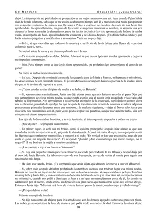 O g M a n d i n o O p e r a c i ó n : ¡ J e s u c r i s t o !
80
alejó. La interrupción no podía haberse presentado en un mejor momento para mí. Aun cuando Pedro había
sido de lo más tolerante, sabía que se me estaba acabando mi tiempo con él y necesitaba esa pausa para planear
mis preguntas restantes, de manera que llevaran a Pedro a explicar su paradero después de que Jesús fue
aprehendido. Inexplicablemente, ninguno de los cuatro evangelios menciona su nombre, ni siquiera una vez
durante las horas saturadas de dramatismo, entre los juicios de Jesús y la visita apresurada de Pedro a la tumba
vacía, en compañía de Juan, aproximadamente cincuenta y seis horas después. ¿En dónde había estado y qué
hacía mientras juzgaban y crucificaban a su maestro. Vacié mi copa y dije:
—Pedro, sé que esos días que rodearon la muerte y crucifixión de Jesús deben estar llenos de recuerdos
dolorosos para ti, pero...
Se inclinó sobre la mesa y me dio una palmada en el brazo.
—Ya no están empapados en dolor, Matías. Ahora sé lo que en esa época mi mucha ignorancia y ceguera
me impedían comprender.
—Bien. Poco tiempo antes de que Jesús fuera aprehendido, ¿te profetizó algo concerniente al canto de un
gallo?
Su rostro se nubló momentáneamente.
—Lo hizo. Después de terminada la cena de Pascua en la casa de María y Marcos, mi hermana y mi sobrino,
los doce salimos de allí cantando himnos. El joven Marcos nos acompañó hasta las puertas de la ciudad, antes
de que yo lo enviara de regreso a su casa.
—¿Todos ustedes creían dirigirse de vuelta a su lecho, en Betania?
—Sí, pero mientras caminábamos, Jesús nos dijo ciertas cosas que nos hicieron retardar el paso. Dijo que
nos separaríamos de él esa misma noche, ya que estaba escrito que el pastor sería aniquilado y las ovejas del
rebaño se dispersarían. Nos apretujamos a su alrededor en medio de la oscuridad, suplicándole que nos diera
una explicación, pero todo lo que dijo fue que después de levantarse iría delante de nosotros a Galilea. Algunos
pensaron que planeaba despertar antes que nosotros, a la mañana siguiente, y viajar al Norte solo, hasta que
más tarde nos reuniéramos con él, pero yo no podía aceptar sus palabras, así que nuevamente hablé, una vez
más para mi eterno arrepentimiento.
Los ojos de Pedro estaban húmedos, y su voz temblaba; el interrogatorio empezaba a cobrar su precio.
—¿Qué dijiste? —le pregunté suavemente.
—En primer lugar, lo ceñí con mi brazo, como si quisiera protegerlo; después hice alarde de que aun
cuando los demás se apartaran de él, yo jamás lo abandonaría. Acercó mi rostro al suyo, hasta que pude sentir
las lágrimas que corrían por sus mejillas, y susurró a mi oído: "En verdad te digo que esta noche, antes de que
cante el gallo, me negarás tres veces". Yo respondí: "¡Jamás! ¡Aun cuando tenga que morir contigo, no te
negaré!" Él me besó en la mejilla y sonrió con tristeza.
—¿Les condujo a ti y a los demás a Getsemaní?
—Sí. Hay una pequeña vereda que cruza el huerto, asciende por el Monte de los Olivos y después baja por
el otro lado hacia Betania. La habíamos recorrido con frecuencia, en vez de rodear el monte para seguir una
ruta mucho más larga.
—He visto esa vereda, Pedro. ¿Te sorprendió que Jesús dijera que deseaba detenerse a orar en el huerto?
—Sí, sobre todo después de haber profetizado los terribles sucesos que tendrían lugar esa misma noche.
Betania me parecía un lugar mucho más seguro que un huerto a oscuras, si es que estaba en peligro. También
era muy tarde y hacía frío, y todos estábamos soñolientos debido a la cena y al vino. Aun así, siempre hacíamos
su voluntad y, cuando nos pidió a Santiago, a Juan y a mí que permaneciéramos cerca de él, los demás se
adelantaron por el huerto, senda arriba, en dirección a la gran cueva que tantas otras veces nos ofreció abrigo.
Entonces, Jesús dijo: "Mi alma está llena de tristeza hasta el punto de morir; quedaos aquí y velad conmigo".
—¿Por qué debían velar?
Pedro se encogió de hombros.
—No dijo nada antes de alejarse para ir a arrodillarse, con los brazos apoyados sobre una gran roca plana.
Las nubes ya no ocultaban la luna, de manera que podía verlo con toda claridad. Entonces lo oímos decir:
 