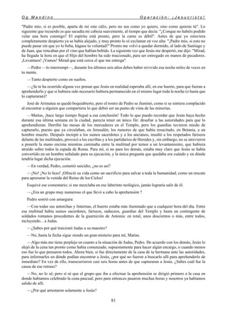 O g M a n d i n o O p e r a c i ó n : ¡ J e s u c r i s t o !
81
"Padre mío, si es posible, aparta de mí este cáliz, pero no sea como yo quiero, sino como quieras tú". Lo
siguiente que recuerdo es que sacudía mi cabeza suavemente, al tiempo que decía: "¿Conque no habéis podido
velar una hora conmigo? El espíritu está pronto, pero la carne es débil". Antes de que yo estuviera
completamente despierto ya se había alejado, y muy pronto lo oí exclamar en voz alta: "¡Padre mío, si esto no
puede pasar sin que yo lo beba, hágase tu voluntad!" Pronto me volví a quedar dormido, al lado de Santiago y
de Juan, que roncaban por el vino que habían bebido. La siguiente vez que Jesús me despertó, me dijo: "Mirad,
ha llegado la hora en que el Hijo del hombre ha sido traicionado, para ser entregado en manos de pecadores.
¡Levantaos! ¡Vamos! Mirad que está cerca el que me entrega".
—Pedro —lo interrumpí—, durante los últimos seis años debes haber revivido esa noche miles de veces en
tu mente.
—Tanto despierto como en sueños.
—¿Se te ha ocurrido alguna vez pensar que Jesús en realidad esperaba allí, en ese huerto, para que fueran a
aprehenderlo y que si hubiera sido necesario hubiera permanecido en el mismo lugar toda la noche (o hasta que
lo capturaran)?
José de Arimatea se quedó boquiabierto, pero el rostro de Pedro se iluminó, como si se sintiera complacido
al encontrar a alguien que compartiera lo que debió ser un punto de vista de las minorías.
—Matías, ¡hace largo tiempo llegué a esa conclusión! Todo lo que puedo recordar que Jesús haya hecho
durante esa última semana en la ciudad, parecía tener un único fin: desafiar a las autoridades para que lo
aprehendieran. Derribó las mesas de los mercaderes en el Templo, pero los guardias tuvieron miedo de
capturarlo, puesto que ya circulaban, en Jerusalén, los rumores de que había resucitado, en Betania, a un
hombre muerto. Después increpó a los sumos sacerdotes y a los ancianos, insultó a los respetados fariseos
delante de las multitudes, provocó a los escribas y a los partidarios de Herodes y, sin embargo, no se atrevieron
a ponerle la mano encima mientras caminaba entre la multitud por temor a un levantamiento, que hubiera
atraído sobre todos la espada de Roma. Para mí, si no para los demás, estaba muy claro que Jesús se había
convertido en un hombre señalado para su ejecución, y la única pregunta que quedaba era cuándo y en dónde
tendría lugar dicha ejecución.
—En verdad, Pedro, cometió suicidio, ¿no es así?
—¡No! ¡No lo hizo! ¡Ofreció su vida como un sacrificio para salvar a toda la humanidad; como un rescate
para apresurar la venida del Reino de los Cielos!
Esquivé ese comentario; si me mezclaba en ese laberinto teológico, jamás lograría salir de él.
—¿Era un grupo muy numeroso el que llevó a cabo la aprehensión ?
Pedro sonrió con amargura:
—Con todas sus antorchas y linternas, el huerto estaba más iluminado que a cualquier hora del día. Entre
esa multitud había sumos sacerdotes, fariseos, saduceos, guardias del Templo y hasta un contingente de
soldados romanos procedentes de la guarnición de Antonia: en total, unos doscientos o más, entre todos,
incluyendo... a Judas.
—¿Sabes por qué traicionó Judas a su maestro?
—No, hasta la fecha sigue siendo un gran misterio para mí, Matías.
—Algo más me tiene perplejo en cuanto a la situación de Judas, Pedro. De acuerdo con los demás, Jesús lo
alejó de la cena tan pronto como había comenzado, supuestamente para hacer algún encargo, o cuando menos
eso fue lo que pensaron todos. Ahora bien, si fue directamente de la casa de tu hermana ante las autoridades,
para informarles en dónde podían encontrar a Jesús, ¿por qué no fueron a buscarlo allí para aprehenderlo de
inmediato? En vez de ello, transcurrieron casi seis horas antes de que capturaran a Jesús. ¿Sabes cuál fue la
causa de ese retraso?
—No, no lo sé; pero sí sé que el grupo que iba a efectuar la aprehensión se dirigió primero a la casa en
donde habíamos celebrado la cena pascual, pero para entonces pasaron muchas horas y nosotros ya habíamos
salido de allí.
—¿Por qué arrestaron solamente a Jesús?
 