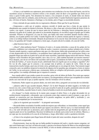 O g M a n d i n o O p e r a c i ó n : ¡ J e s u c r i s t o !
82
—A Juan y a mí también nos capturaron, pero mientras nos conducían a los tres fuera del huerto, uno de los
sacerdotes acercó su linterna a nuestros rostros y nos escupió, antes de decir a los guardias que Jesús era el
único a quien Caifás quería. Nos desataron las manos y nos arrojaron al suelo, en donde todos nos dieron
puntapiés, sobre todo los soldados, antes de llevarse a nuestro Señor. Cuando finalmente logramos ponernos de
pie, volvimos al huerto, llamamos a Santiago y a los demás, pero el lugar se encontraba desierto.
—Estoy enterado de que ustedes dos no regresaron a Betania. Dime qué fue lo que hicieron.
—Empezamos a subir por el sendero, entonces recordé el alarde que hice a Jesús de que jamás lo
abandonaría aun cuando los demás lo hicieran. Me detuve y dije a Juan que volvería al lado de Jesús; él dio la
vuelta y me siguió. A pesar de que la mayor parte de las linternas y antorchas fueron extinguidas para no
alarmar a la gente de la ciudad, que todavía se encontraba despierta, no era difícil seguir al grupo que lo había
arrestado. Primero se dirigieron a la casa de Anas, que había sido sumo sacerdote durante muchos años y,
además, era el padre político de Caifás. Cuando llegaron allí, la cohorte romana partió de regreso a Antonia,
como si su trabajo hubiera terminado. Después de permanecer en la casa de Anas sólo durante un periodo muy
breve, los guardias del Templo condujeron a Jesús aquí, a la parte alta de la ciudad, a la casa de Caifás.
—¿Qué hicieron Juan y tú?
—¿Hacer? ¿Qué podíamos hacer? Teníamos el rostro y el cuerpo doloridos a causa de los golpes de los
romanos, estábamos casi exhaustos por la falta de sueño y nuestros corazones estaban turbados por el dolor.
Nuestro amado maestro, a quien queríamos más que a la vida misma, había sido arrastrado por las calles como
el más despreciable de los criminales y no podíamos hacer nada para ayudarlo. Nos acurrucamos frente a un
pequeño fuego que ardía en el patio de la casa del sumo sacerdote, esperando alguna noticia del interior. Pronto
llegaron varios miembros del gran sanedrín, uno o dos a la vez. ¿Qué estaban haciendo con nuestro maestro?
Poco después, uno de los servidores del sacerdote salió al patio, acusándome de haber sido visto en compañía
de Jesús de Galilea. ¿Y acaso me puse de pie, admitiendo lleno de orgullo que era su amigo y seguidor? ¡No!
En vez de ello, negué que lo conocía y me acerqué más al pórtico, en espera de verlo. Antes de que
transcurriera mucho tiempo, pasó una sirviente cerca, gritando que yo era amigo de Jesús. Nuevamente negué
conocerlo, pero sus palabras atrajeron la atención de algunos de los guardias que entregaron a Jesús en manos
de Caifás; se me acercaron y dijeron que, ciertamente, debía ser cómplice del prisionero, puesto que hablaba
como galileo. Los maldije afirmando que ni siquiera lo conocía.
Aun cuando sabía lo que estaba a punto de escuchar, quise oírlo de labios de Pedro. Pero tenía que esperar;
el hombretón había ocultado la cabeza entre sus manos y los desgarradores sollozos que escapaban de su ancho
pecho casi eran más de lo que yo podía soportar. José de Arimatea volvió la cabeza.
Finalmente, Pedro separó sus gruesos dedos, me miró entre ellos y preguntó con un tono de voz dolorido:
—¿Quieres saber lo que sucedió después, Matías? ¡Te lo diré! Después de haber negado a mi Señor por
tercera vez, tal y como él dijo que lo haría, te juro que escuché el canto de un gallo, justamente antes de sentir
que me derrumbaba, cayendo hasta el suelo y hacia la bendita evasión de un profundo sueño.
¿Un choque? La huida máxima de la mente para escapar al dolor físico o al golpe devastador de un
acontecimiento inesperado y abrumador, que se presenta como algo sorpresivo para la psiquis y que, por lo
general, se caracteriza por una disminución de la presión sanguínea, un pulso débil y acelerado y, con
frecuencia, acompañado por la inconsciencia.
—¿Qué es lo siguiente que recuerdas? —le pregunté suavemente.
—Recuerdo haber escuchado el terrible sonido de mujeres que sollozaban y se lamentaban, como aquel que
no es posible evitar durante los días de duelo que siguen a un entierro. Abrí los ojos y vi a Juan inclinado sobre
mí, y me sentí aliviado por su presencia, pero cuando traté de preguntarle por qué lloraban las mujeres, ni
siquiera pude mover las mandíbulas. Reconocí la habitación en donde yacía como la de mi sobrino, Marcos, y
así supe que me encontraba en la casa de mi hermana y, luego, debo haber vuelto a quedarme dormido.
—¿Cómo te las arreglaste para llegar hasta allí desde el patio del sumo sacerdote, después de caer?
Pedro sonrió avergonzado.
—Posteriormente, Juan me dijo que no había podido levantarme del suelo y mucho menos cargarme, así
que corrió hasta aquí, con José, en busca de ayuda, y gracias a los brazos fuertes de Shem se las arreglaron para
colocarme en su carruaje y llevarme a casa de María, el sitio en donde celebramos nuestra cena en compañía
 