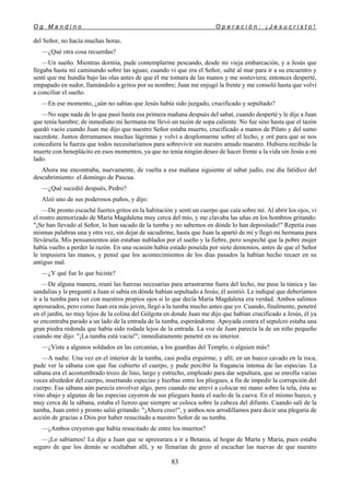 O g M a n d i n o O p e r a c i ó n : ¡ J e s u c r i s t o !
83
del Señor, no hacía muchas horas.
—¿Qué otra cosa recuerdas?
—Un sueño. Mientras dormía, pude contemplarme pescando, desde mi vieja embarcación, y a Jesús que
llegaba hasta mí caminando sobre las aguas; cuando vi que era el Señor, salté al mar para ir a su encuentro y
sentí que me hundía bajo las olas antes de que él me tomara de las manos y me sostuviera; entonces desperté,
empapado en sudor, llamándolo a gritos por su nombre; Juan me enjugó la frente y me consoló hasta que volví
a conciliar el sueño.
—En ese momento, ¿aún no sabías que Jesús había sido juzgado, crucificado y sepultado?
—No supe nada de lo que pasó hasta esa primera mañana después del sabat, cuando desperté y le dije a Juan
que tenía hambre; de inmediato mi hermana me llevó un tazón de sopa caliente. No fue sino hasta que el tazón
quedó vacío cuando Juan me dijo que nuestro Señor estaba muerto, crucificado a manos de Pilato y del sumo
sacerdote. Juntos derramamos muchas lágrimas y volví a desplomarme sobre el lecho, y oré para que se nos
concediera la fuerza que todos necesitaríamos para sobrevivir sin nuestro amado maestro. Hubiera recibido la
muerte con beneplácito en esos momentos, ya que no tenía ningún deseo de hacer frente a la vida sin Jesús a mi
lado.
Ahora me encontraba, nuevamente, de vuelta a esa mañana siguiente al sabat judío, ese día fatídico del
descubrimiento: el domingo de Pascua.
—¿Qué sucedió después, Pedro?
Alzó uno de sus poderosos puños, y dijo:
—De pronto escuché fuertes gritos en la habitación y sentí un cuerpo que caía sobre mí. Al abrir los ojos, vi
el rostro atemorizado de María Magdalena muy cerca del mío, y me clavaba las uñas en los hombros gritando:
"¡Se han llevado al Señor, lo han sacado de la tumba y no sabemos en dónde lo han depositado!" Repetía esas
mismas palabras una y otra vez, sin dejar de sacudirme, hasta que Juan la apartó de mí y llegó mi hermana para
llevársela. Mis pensamientos aún estaban nublados por el sueño y la fiebre, pero sospeché que la pobre mujer
había vuelto a perder la razón. En una ocasión había estado poseída por siete demonios, antes de que el Señor
le impusiera las manos, y pensé que los acontecimientos de los días pasados la habían hecho recaer en su
antiguo mal.
—¿Y qué fue lo que hiciste?
—De alguna manera, reuní las fuerzas necesarias para arrastrarme fuera del lecho, me puse la túnica y las
sandalias y le pregunté a Juan si sabía en dónde habían sepultado a Jesús; él asintió. Le indiqué que deberíamos
ir a la tumba para ver con nuestros propios ojos si lo que decía María Magdalena era verdad. Ambos salimos
apresurados, pero como Juan era más joven, llegó a la tumba mucho antes que yo. Cuando, finalmente, penetré
en el jardín, no muy lejos de la colina del Gólgota en donde Juan me dijo que habían crucificado a Jesús, él ya
se encontraba parado a un lado de la entrada de la tumba, esperándome. Apoyada contra el sepulcro estaba una
gran piedra redonda que había sido rodada lejos de la entrada. La voz de Juan parecía la de un niño pequeño
cuando me dijo: "¡La tumba está vacía!"; inmediatamente penetré en su interior.
—¿Viste a algunos soldados en las cercanías, a los guardias del Templo, o alguien más?
—A nadie. Una vez en el interior de la tumba, casi podía erguirme, y allí, en un hueco cavado en la roca,
pude ver la sábana con que fue cubierto el cuerpo, y pude percibir la fragancia intensa de las especias. La
sábana era el acostumbrado trozo de lino, largo y estrecho, empleado para dar sepultura, que se enrolla varias
veces alrededor del cuerpo, insertando especias y hierbas entre los pliegues, a fin de impedir la corrupción del
cuerpo. Esa sábana aún parecía envolver algo, pero cuando me atreví a colocar mi mano sobre la tela, ésta se
vino abajo y algunas de las especias cayeron de sus pliegues hasta el suelo de la cueva. En el mismo hueco, y
muy cerca de la sábana, estaba el lienzo que siempre se coloca sobre la cabeza del difunto. Cuando salí de la
tumba, Juan entró y pronto salió gritando: "¡Ahora creo!", y ambos nos arrodillamos para decir una plegaria de
acción de gracias a Dios por haber resucitado a nuestro Señor de su tumba.
—¿Ambos creyeron que había resucitado de entre los muertos?
—¡Lo sabíamos! Le dije a Juan que se apresurara a ir a Betania, al hogar de Marta y María, pues estaba
seguro de que los demás se ocultaban allí, y se llenarían de gozo al escuchar las nuevas de que nuestro
 
