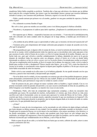 O g M a n d i n o O p e r a c i ó n : ¡ J e s u c r i s t o !
84
amadísimo Señor había cumplido su profecía. También dije a Juan que advirtiera a los demás que no debían
decir nada de ello a ningún hombre, por temor a que las autoridades fueran a pensar que nosotros habíamos
retirado el cuerpo y nos causaran más problemas. Entonces, regresé a la casa de mi hermana.
—Pedro, cuando entraste por primera vez a la tumba, ¿pudiste ver una gran cantidad de especias y hierbas
sobre el piso?
—No, solamente su aroma llenaba el lugar.
Me volví a José, quien me miraba con severidad, como si mi última pregunta lo hubiese ofendido.
—Nicodemo y tú prepararon el cadáver para darle sepultura. ¿Emplearon la cantidad prescrita de mirra y
áloe?
—Por supuesto que sí, Matías —respondió el anciano con voz irritada—. Y aun más de la cantidad prescrita,
todo ello colocado con sumo cuidado entre los pliegues de la larga sábana, a medida que envolvíamos el
cuerpo.
—¿No estaban de prisa debido a que se aproximaba el sabat, que se iniciaría a la hora de la puesta del sol?
—Teníamos prisa, pero disponíamos del tiempo suficiente para preparar el cuerpo de acuerdo con la ley.
¿Por qué lo preguntas?
—Me preguntaba por qué, si alguien robó el cuerpo de Jesús, se tomó la molestia de desenrollar los metros
de tela de su cuerpo, retiró cuidadosamente todas las especias que se encontraban entre cada capa para evitar
que cayeran al suelo, retiró el lienzo de su rostro y se llevó el cuerpo desnudo de la tumba. Después, una vez
hecho todo eso, ¿por qué volvería a enrollar cuidadosamente la sábana, dejándola de nuevo en la gaveta
después de introducir todas las especias entre sus pliegues, colocó el lienzo en el sitio en donde había
descansado su cabeza y se fue sin volver a poner otra vez la piedra frente a la entrada para ocultar su crimen?
¿Por qué no simplemente retiró la piedra, se llevó el cuerpo con la sábana, las especias y todo, volvió a rodar la
piedra para ocultar el robo y desapareció? Parece mucho más lógico, ¿no es así? Tal y como has descrito la
escena en la tumba, es exactamente como alguien la dejaría para engañar al público a fin de que creyese que
Jesús había resucitado de entre los muertos.
Pedro volvió a caer sentado en la silla como si yo lo hubiera golpeado. Se me quedó mirando con los ojos
vidriosos y parecía más traicionado y decepcionado que enojado.
—No te he dicho sino la verdad ¡y tú me respondes con rumores que aún no han podido desaparecer, porque
están alimentados constantemente por las víboras de esta ciudad! ¡Podrás ser un historiador de gran talento e
integridad, Matías, pero permaneces ciego ante la verdad en cuanto a Jesús!
Trató de ponerse de pie, pero coloqué mi mano vacilante sobre su hombro y siguió sentado. Con su voz
potente resonando contra las paredes del peristilo y sus ojos oscuros centelleando al ritmo de sus palabras, era
difícil imaginar a ese hombre negando a su maestro tres veces en una noche.
—Perdóname, Pedro, sólo trato de comprender algo sumamente complejo, y ahora me encuentro más
confundido que nunca. He escuchado de muchos, incluyéndote a ti mismo, que Jesús ofreció su vida como
sacrificio por toda la humanidad, como un rescate para apresurar la venida del Reino de los Cielos. ¿Debo
concluir que Jesús, a través de su propia muerte, esperaba consumar lo que sus enseñanzas no lograron? ¿No
había una mejor forma para alcanzar su propósito, que no dejara ninguna duda en la mente de nadie en cuanto
a quién era y lo que pretendía hacer por su pueblo?
—¿Cómo?
—Durante el curso de mis investigaciones, no he encontrado un solo informe de algún milagro realizado
por Jesús durante su última semana en esta ciudad. Con las grandes multitudes reunidas en Jerusalén y en el
Templo para la semana de Pascua, en vez de atacar a los mercaderes, a los sumos sacerdotes, a los fariseos y a
las demás autoridades, ¿no hubiera sido mucho más prudente para Jesús hacer un solo milagro para las
multitudes, un milagro tan majestuoso y lleno de inspiración que todos los hombres, aun los sumos sacerdotes,
hubieran reconocido que verdaderamente era su Mesías, y aun el Hijo de Dios?
Pedro se puso de pie de un salto y se inclinó hacia mí hasta que su rostro, cubierto de sudor, estuvo a unos
cuantos centímetros del mío.
—¡Lo hizo!
 