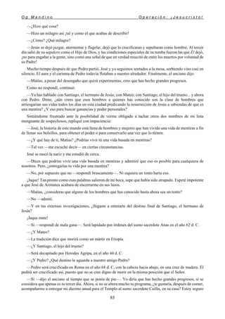 O g M a n d i n o O p e r a c i ó n : ¡ J e s u c r i s t o !
85
—¿Hizo qué cosa?
—Hizo un milagro así ¡tal y como el que acabas de describir!
—¿Cómo? ¿Qué milagro?
—Jesús se dejó juzgar, atormentar y flagelar, dejó que lo crucificaran y sepultaran como hombre. Al tercer
día salió de su sepulcro como el Hijo de Dios, y las condiciones especiales de su tumba fueron las que Él dejó,
¡no para engañar a la gente, sino como una señal de que en verdad resucitó de entre los muertos por voluntad de
su Padre!
Mucho tiempo después de que Pedro partió, José y yo seguimos sentados a la mesa, sorbiendo vino casi en
silencio. El aura y el carisma de Pedro todavía flotaban a nuestro alrededor. Finalmente, el anciano dijo:
—Matías, a pesar del desengaño que quizá experimentas, creo que has hecho grandes progresos.
Como no respondí, continuó:
—Ya has hablado con Santiago, el hermano de Jesús; con Mateo; con Santiago, el hijo del trueno... y ahora
con Pedro. Dime, ¿aún crees que esos hombres a quienes has conocido son la clase de hombres que
arriesgarían sus vidas todos los días en esta ciudad predicando la resurrección de Jesús a sabiendas de que es
una mentira? ¿Y eso para buscar ganancias y poder personales?
Sintiéndome frustrado ante la posibilidad de verme obligado a tachar otros dos nombres de mi lista
menguante de sospechosos, repliqué con impaciencia:
—José, la historia de este mundo está llena de hombres y mujeres que han vivido una vida de mentiras a fin
de llenar sus bolsillos, para obtener el poder o para conservarlo una vez que lo tienen.
—¿Y qué hay de ti, Matías? ¿Podrías vivir tú una vida basada en mentiras?
—Tal vez —me escuché decir— en ciertas circunstancias.
José se rascó la nariz y me estudió de cerca.
—Dices que podrías vivir una vida basada en mentiras y admitiré que eso es posible para cualquiera de
nosotros. Pero, ¿entregarías tu vida por una mentira?
—No, por supuesto que no —respondí bruscamente—. Ni siquiera un tonto haría eso.
¡Jaque! Tan pronto como esas palabras salieron de mi boca, supe que había sido atrapado. Esperé impotente
a que José de Arimatea acabara de encerrarme en sus lazos.
—Matías, ¿consideras que alguno de los hombres que has conocido hasta ahora sea un tonto?
—No —admití.
—Y en tus extensas investigaciones, ¿llegaste a enterarte del destino final de Santiago, el hermano de
Jesús?
¡Jaque mate!
—Sí —respondí de mala gana—. Será lapidado por órdenes del sumo sacerdote Anas en el año 62 d. C.
—¿Y Mateo?
—La tradición dice que morirá como un mártir en Etiopía.
—¿Y Santiago, el hijo del trueno?
—Será decapitado por Herodes Agripa, en el año 44 d. C.
—¿Y Pedro? ¿Qué destino le aguarda a nuestro amigo Pedro?
—Pedro será crucificado en Roma en el año 68 d. C, con la cabeza hacia abajo, en una cruz de madera. Él
pedirá ser crucificado así, puesto que no se cree digno de morir en la misma posición que el Señor.
—Sí —dijo el anciano al tiempo que se ponía de pie—. Yo diría que has hecho grandes progresos, si se
considera que apenas es tu tercer día. Ahora, si no se altera mucho tu programa, ¿te gustaría, después de comer,
acompañarme a entregar mi diezmo anual para el Templo al sumo sacerdote Caifás, en su casa? Estoy seguro
 