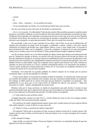 O g M a n d i n o O p e r a c i ó n : ¡ J e s u c r i s t o !
87
9
—¿Jesús?
—Sí.
—Jesús... Jesús —murmuró—. Es un nombre tan común...
—Un joven predicador, de Galilea. Fue crucificado por Pilato hace unos seis años.
Sus ojos, que tenían un tono café rojizo de herrumbre se entrecerraron.
—Ah, sí, sí, lo recuerdo. ¡Un alborotador! Cada año hay muchos falsos profetas que ponen a prueba nuestra
paciencia; ese hombre realmente se creía enviado por Dios para redimir personalmente los pecados de todos.
Andaba por ahí levantando a las multitudes con promesas de un nuevo reino aquí en la tierra, un acto flagrante
de sedición contra Roma. De acuerdo con mi juramento de proteger la seguridad de mi pueblo, no tenía otra
alternativa que entregarlo a tu apreciado procurador, Pilato, para un castigo bien merecido.
Me encontraba a solas con el sumo sacerdote de los judíos, José Caifás, en una de las habitaciones del
segundo piso del palacio en donde Jesús fue juzgado y condenado a muerte, sentado a sólo unos cuantos
centímetros de distancia del hombre que, según Mateo, Marcos, Lucas y Juan, fraguó todo. Al escuchar la
docta declaración de Caifás, casi lo compadecí. ¿Cómo iba a imaginar, ni siquiera en sus más extravagantes
sueños, que su nombre, junto con el de Herodes y Pilato, perduraría para siempre rodeado de infamia?
José de Arimatea, bendito sea, se las había arreglado de alguna manera para obtener una audiencia privada
para mí. Después de entregar su diezmo, un enorme cofre que con gran esfuerzo fue llevado por Shem a las
bóvedas subterráneas del palacio, el anciano soportó con amabilidad las efusivas muestras de gratitud de varias
decenas de jóvenes sacerdotes, que cumplidamente formaron una línea de recepción para abrazarlo, uno a uno,
dándole un beso en cada mejilla. Luego fue conducido al piso superior para reunirse con Caifás, mientras yo
esperaba con gran nerviosismo en el activo vestíbulo, pretendiendo ignorar a los transeúntes que pasaban y
volvían a pasar, atraídos por la franja púrpura de mi túnica. Por lo visto, pensé, los ciudadanos romanos no son
visitantes frecuentes de la casa del sumo sacerdote.
Finalmente, José descendió los gastados peldaños de mármol, después de un tiempo que me pareció
sumamente largo, y me dio una palmada en el hombro.
—Tienes suerte, Matías, su excelencia ha aceptado recibirte de inmediato. Te esperaré aquí. Puesto que aún
soy miembro del sanedrín, que él preside como siempre, temo que mi presencia pueda detener sus respuestas.
Sin embargo, le hablé mucho de ti y parece estar algo más que dispuesto a responder a tus preguntas —dijo
guiñándome un ojo, gesto que en sus rasgos llenos de dignidad me pareció casi grotesco—. Ojalá que
encuentres la verdad —añadió, empujándome de manera suave.
Mientras subía por la larga escalinata, no dejaba de preguntarme qué pudo decirle el anciano al guía
espiritual del pueblo judío que lo impresionara tanto para que interrumpiera sus innumerables actividades, a fin
de ser entrevistado por un historiador desconocido. No tardé mucho en averiguarlo.
—¿Y cómo están las cosas en Roma, señor?
¡Cuidado! Recuerda, estamos en el año 36 d. C. ¿Cómo estaban las cosas ese año, en la antigua ciudad a
orillas del Tíber? Con una sonrisa forzada, respondí:
—Su excelencia, he estado viajando durante muchos meses, pero, cuando menos en lo que respecta a Roma,
todo estaba tranquilo y en paz la última vez que estuve allí.
—¿Y Tiberio? ¿Cómo se encuentra de salud tu emperador?
—Por supuesto, Tiberio aún se encuentra en Capri, así que no sabemos mucho de él, excepto rumores. Me
imagino que las cosas no deben ser fáciles para él, ahora que Sejano ya no vive para encargarse de los asuntos
de la capital.
Caifás chasqueó la lengua.
—Algo terrible, ese asunto de Sejano. Pensar que llegaría a traicionar a su emperador después de que éste
depositó en él toda su confianza.
 