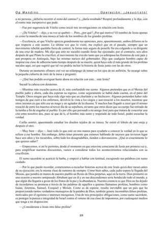 O g M a n d i n o O p e r a c i ó n : ¡ J e s u c r i s t o !
89
a mi persona; ¿debería recorrer el resto del camino? y, ¿daría resultado? Respiré profundamente y le dije, con
el rostro más inexpresivo que pude.
—Fue por sugerencia de Vitelio como inicié mis investigaciones en relación con Jesús.
—¿De Vitelio? —dijo, y su voz se quebró—. Pero, ¿por qué? ¿Por qué motivo? El nombre de Jesús apenas
es como la mancha de una mosca al lado de los nombres de los grandes profetas.
—Excelencia, sé que Vitelio aprecia grandemente tus opiniones, pero, aparentemente, ambos difieren en lo
que respecta a este asunto. La última vez que lo visité, me explicó que en el pasado, siempre que un
movimiento rebelde quedaba fuera de control, la forma más segura de ponerle fin era colgando a su dirigente
de una cruz de madera. Me dijo que esto no sucedió cuando Jesús fue ejecutado; por el contrario, seis años
después de que Pilato lo crucificó, el movimiento ha crecido tanto que ya sobrepasa las fronteras de este país y
aun prospera en Antioquía, bajo las mismas narices del gobernador. Dijo que cualquier hombre capaz de
inspirar esa clase de adhesión tanto tiempo después de su muerte, quizá haya sido el más grande de los profetas
nacidos aquí, así que sugirió que tal vez podría incluir la historia de Jesús junto con las de otros.
Durante un momento efímero creí ver un relámpago de temor en los ojos de mi anfitrión. Se recargó sobre
la pequeña cubierta de ónix de la mesa y preguntó:
—¿Qué has podido averiguar hasta ahora en relación con este... este Jesús?
Sacudí la cabeza con desánimo.
—Mientras más escucho acerca de él, más confundido me siento. Algunos pretenden que es el Mesías del
pueblo judío y ahora, cada día esperan su regreso, como seguramente se habrá dado cuenta, en el patio del
Templo. Otros niegan que haya sido algo más que un charlatán y un hechicero. Algunos pretenden haber sido
testigos de que curó a los enfermos, devolvió la vista a los ciegos y aun resucitó a los muertos, mientras que
otros insisten en que sólo era un mago y un agitador de la chusma. Y muchos han llegado a creer que él mismo
resucitó de entre los muertos al tercer día de su sepultura, en tanto que otros dicen que su cuerpo fue retirado de
la tumba a fin de engañar al pueblo. Es por ello que persuadí a mi amigo José para que tratara de concertar una
cita entre nosotros dos, pues sé que de ti, el hombre más santo y respetado de todo Israel, podré escuchar la
verdad.
Caifás asintió, aparentando estudiar los diseños tejidos de su túnica. Se estiró el lóbulo de una oreja y
después el otro.
—Muy bien —dijo—, haré todo lo que esté en mis manos para ayudarte a conocer la verdad en lo que se
refiere a ese hombre. Sin embargo, debes tener presente que estamos hablando de sucesos que tuvieron lugar
hace seis años y los recuerdos, sobre todo los desagradables, tienden a desvanecerse. ¿Qué es exactamente lo
que quieres saber?
—Empecemos, si así lo permites, desde el momento en que estuviste consciente de Jesús por primera vez y,
para simplificar nuestras discusiones, vamos a considerar todos los acontecimientos relacionados con su
crucifixión.
El sumo sacerdote se acarició la barba, y empezó a hablar con lentitud, escogiendo sus palabras con sumo
cuidado.
—Por lo que puedo recordar, comenzamos a escuchar historias acerca de este Jesús quizá diez meses antes
de su ejecución; era la misma clase de rumores de siempre. Como bien sabes, cada judío espera la llegada del
Mesías, que pondrá en manos de nuestro pueblo un Reino de Dios perpetuo, aquí en la tierra. Dios prometió en
una ocasión a nuestro antepasado Abraham que en él y en sus descendientes sería bendecido todo el mundo, y
que algún día llegaría a gozar de los frutos de la paz y la abundancia. Nuestra creencia es que Dios no ha dejado
de recordarnos su promesa a través de las palabras de aquellos a quienes llamamos profetas, hombres como
Isaías, Jeremías, Samuel, Ezequiel y Moisés. Como es de esperar, resulta inevitable que un país que ha
proporcionado tantos verdaderos mensajeros de la palabra de Dios, también genere incontables falsos profetas,
motivados por el egoísmo e intereses mezquinos. Una de mis principales obligaciones, como sumo sacerdote,
es proteger la pureza e integridad de Israel contra el veneno de esa clase de impostores, por cualesquier medios
que tenga a mi disposición.
—¿Consideraste a Jesús otro falso profeta?
 
