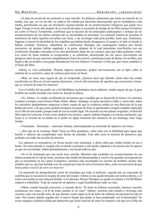 O g M a n d i n o O p e r a c i ó n : ¡ J e s u c r i s t o !
9
—El plan de acción de mi comisión es muy sencillo. Se dedican a demostrar que Jesús no resucitó de su
tumba, sino que, en vez de ello, su cadáver fue robado por facciones desconocidas que lo trasladaron a otra
tumba, permitiendo así que sus discípulos sacaran partido de un acontecimiento milagroso que jamás tuvo
lugar. Escogí el sexto año después de su crucifixión para el escenario de tiempo de mi libro porque la historia,
así como el Nuevo Testamento, confirman que la mayoría de los principales participantes y testigos de los
acontecimientos de esa última semana aún se encontraban en Jerusalén. La comisión trataría de escuchar el
testimonio de todos aquellos envueltos con Jesús, y de investigar toda pista posible, hasta que, finalmente,
llegaran a conocer la identidad de los culpables que habían hecho desaparecer el cuerpo y el sitio en donde lo
habían ocultado. Entonces, obtendrían las confesiones firmadas, por cualesquiera medios que fueran
necesarios, de quienes habían engañado a la gente, después de lo cual pretendían crucificarlos con sus
confesiones firmadas colocadas en un sitio prominente abajo de sus cuerpos, para que todos pudieran verlas.
Los restos de Jesús también se recuperarían y se exhibirían, destruyendo así ese nuevo movimiento tan
peligroso antes de que estuviera completamente fuera de control y amenazara la paz de Roma. En mi libro, aun
llegué a dar un nombre a ese grupo formado por los tres tribunos: Comisión: Cristo que, por cierto, también es
el título del libro.
Johnny se veía confundido. Durante algunos momentos, golpeó nerviosamente con el lápiz sobre la
cubierta de su escritorio, antes de estirarse para tocar mi brazo.
—Matt, no estoy muy seguro de que te comprendo. ¿Quieres decir que durante veinte años has crtado
escribiendo un libro en el cual esperas demostrar, a través del testimonio de aquellos que conocieron a Jesús,
que no resucitó de entre los muertos?
Con el rabillo del ojo podía ver a Ed McMahon inclinándose hacia adelante; estaba seguro de que el gran
hombre me estaba mirando con cierta ira. Sacudí la cabeza.
—No, Johnny. Lo estaba escribiendo de tal manera que a medida que se desarrolla la trama y la comisión
examina a testigos como Poncio Pilato, Pedro, Mateo, Santiago, el sumo sacerdote Caifás y varios más, todos
los miembros gradualmente empiezan a darse cuenta de que la evidencia señala en otra dirección de la que
habían provisto, y de que jamás podrán recuperar el cuerpo de Jesús ni aprehender a ningún culpable implicado
en el robo de una tumba, porque nada de eso ha tenido lugar. De acuerdo con mis planes originales, al final del
libro tanto la Comisión: Cristo como también mis lectores, espero, habrían llegado a la misma conclusión: que
Jesús sí se levantó de su tumba en el jardín en algún momento del amanecer de ese domingo, hace largo
tiempo.
—Fascinante... fascinante —murmuró Johnny, interrumpiendo un estruendo de aplausos nerviosos.
—¿Por qué no lo terminas, Matt? Sería un libro grandioso, sobre todo con tu habilidad para lograr que
hechos e indicios tan complicados sean fáciles de entender. Esta obra sería el misterio de detectives que
acabaría con todas las novelas de misterio.
Los aplausos se reanudaron, en forma mucho más entusiasta, y ahora sabía que estaba metido en eso a
fondo. No tenía adonde ir, ningún sitio en donde ocultarme y sólo podía culparme a mí mismo por los apuros
en que me encontraba. Inhalé profundamente y me hundí todavía más.
—No lo he terminado por una razón muy sencilla. Mientras más estudiaba los acontecimientos de esa
última semana de la vida de Jesús, mientras más trataba de desenmarañar y resolver las grandes incongruencias
que se encuentran en los cuatro Evangelios, mientras más investigaba los escritos de hombres mucho más
eruditos que yo, que han luchado con ese enigma por más de mil novecientos años, ¡más me convencía de que
Jesús jamás resucitó de entre los muertos!
Un murmullo de desaprobación corrió de inmediato por todo el auditorio, seguido por un crescendo de
rechiflas que se iniciaron en la parte de atrás del estudio. Johnny se me quedó mirando con la boca abierta, y el
rostro convertido en una máscara helada. A mi derecha, Donna Theodore se quedó sin aliento y Ed McMahon
empezó a refunfuñar. Traté de conservar mi aplomo y seguí hundiéndome cada vez más.
—Pablo, cuando buscaba conversos, a menudo decía: "Si Jesús no hubiese resucitado, entonces nuestras
enseñanzas son vanas, y la fe de todos ustedes es en vano". Johnny, mientras más estudio e investigo esta
cuestión, más convencido estoy de que durante veinte siglos la fe de miles de millones de personas ha sido en
vano. Nos hemos dejado engañar por el mayor fraude que jamás se haya perpetrado con la humanidad. No
existe ninguna evidencia sólida que demuestre que Jesús resucitó de entre los muertos o de que sea el Hijo de
 