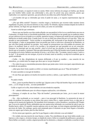 O g M a n d i n o O p e r a c i ó n : ¡ J e s u c r i s t o !
90
—En un principio, ni siquiera lo tomé en cuenta. Hubo varios informes de amigos en Galilea, que decían
que este hombre había curado una enfermedad u otra, pero les presté muy poca atención, puesto que
implicaban a un carpintero ignorante, que procedía de una aldea muy pobre llamada Nazaret.
—¿Un hombre del que se informaba que tenía el poder de sanar, y ni siquiera experimentaste algo de
curiosidad?
—¿Por qué debía sentirla? Tenemos a muchos magos y hechiceros que recorren todas nuestras tierras
engañando a la gente; esa clase de informes es muy común. No obstante, algunas semanas después de recibir el
primer informe, me llegó otro que despertó mi cólera, así como mi curiosidad.
Asentí en señal de que continuara.
—Parece que una familia cuyo hijo estaba afligido con una parálisis lo llevó en su camilla hasta una casa en
Cafarnaúm, en donde Jesús se encontraba predicando, pero la multitud era tan grande que no pudieron entrar,
así que subieron al joven al tejado en su camilla, apartaron la paja y lo bajaron por medio de una cuerda hasta la
habitación en donde estaba Jesús. Cuando Jesús vio esto se sintió tan conmovido por su fe que dijo: "Hijo, tus
pecados te sean perdonados". Varios escribas se encontraban allí, incluyendo al que después me informó de
este incidente, y todos se preguntaban cómo era posible que Jesús se atreviera a pronunciar tal blasfemia, ya
que sólo Dios puede perdonar los pecados. Aun cuando no pronunciaron una sola palabra de protesta, por
temor a la multitud, Jesús se volvió a los escribas y les preguntó por qué pensaban así en sus corazones.
Entonces, les interrogó qué era más sencillo: ¿decir al joven que sus pecados le eran perdonados, o bien,
decirle que se levantara y caminara? Dijo que para demostrar que el Hijo del hombre tenía el poder de perdonar
los pecados en la tierra, hablaría nuevamente al joven, y así lo hizo; dijo: "Levántate, toma tu cama y vuelve a
tu casa". Y de acuerdo con mis testigos, el joven se levantó, tomó su camilla y se alejó de la multitud, que se
quedó asombrada.
—Caifás —le dije, dirigiéndome de manera deliberada a él por su nombre—, una curación de esa
naturaleza, ¿es común entre los magos que dices que se ven por doquiera?
—No, todos los que se encontraban presentes dijeron que jamás antes vieron cosa igual, especialmente que
se trataba de una parálisis.
—¿Qué quiso decir Jesús cuando se refirió a sí mismo manifestando que era el "Hijo del hombre"?
El sumo sacerdote se encogió de hombros.
—Es una frase que aparece en muchos de nuestros escritos y salmos, y que significa un hombre sencillo y
puro.
No pude evitarlo.
—Pero, ¿acaso tu profeta Daniel no escribió que "alguien como el Hijo del hombre llegó con las nubes del
cielo... y se le otorgó un reino... un reino perdurable"?
Caifás se irguió en la silla, observándome con una mirada de sospecha.
—Sí —admitió débilmente pero sin ofrecer ninguna explicación y sin refutarme.
—Entonces, el empleo de esa frase "Hijo del hombre", pronunciada por Jesús, ¿no te causó la menor
preocupación?
—No —dijo recobrando su voz normal—, pero sí me preocupó la blasfemia. La pretensión de tener el
poder de perdonar los pecados es una ofensa muy grave contra Dios y, según nuestras leyes, es algo que se
castiga con la muerte por lapidación. De inmediato envié mensajes a varios miembros y sacerdotes del Templo
que viven en la región del Norte, pidiéndoles que me mantuvieran informado con exactitud de todo lo que ese
hombre hacía o decía. El sanedrín, nuestra suprema corte en este lugar, no tiene ninguna autoridad fuera de la
provincia de Judea. Sin embargo, quería estar preparado para el momento en que Jesús llegara a Jerusalén,
como era seguro que lo haría, para los días festivos.
—En los meses que siguieron, ¿qué fue lo que llegaste a saber referente a sus actividades?
—En verdad, eran una mezcla de cosas buenas y malas. Nos enterábamos de que Jesús había curado a un
leproso y a dos ciegos y, al mismo tiempo, no dejaba de comer y beber en compañía de publicanos y pecadores.
Hacía hablar a un mudo y curaba a alguien poseído por los demonios, y después se dedicaba a cosechar el maíz
 