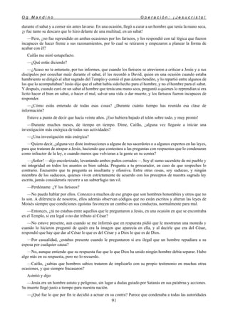 O g M a n d i n o O p e r a c i ó n : ¡ J e s u c r i s t o !
91
durante el sabat y a comer sin antes lavarse. En una ocasión, llegó a curar a un hombre que tenía la mano seca,
¡y fue tanto su descaro que lo hizo delante de una multitud, en un sabat!
—Pero, ¿no fue reprendido en ambas ocasiones por los fariseos, y les respondió con tal lógica que fueron
incapaces de hacer frente a sus razonamientos, por lo cual se retiraron y empezaron a planear la forma de
acabar con él?
Caifás me miró estupefacto.
—¿Qué estás diciendo?
—¿Acaso no te enteraste, por tus informes, que cuando los fariseos se atrevieron a criticar a Jesús y a sus
discípulos por cosechar maíz durante el sabat, él les recordó a David, quien en una ocasión cuando estaba
hambriento se dirigió al altar sagrado del Templo y comió el pan ázimo bendito, y lo repartió entre algunos de
los que lo acompañaban? Jesús dijo que el sabat había sido hecho para el hombre, y no el hombre para el sabat.
Y después, cuando curó en un sabat al hombre que tenía una mano seca, preguntó a quienes lo reprendían si era
lícito hacer el bien en sabat, o hacer el mal, salvar una vida o dar muerte, y los fariseos fueron incapaces de
responder.
—¿Cómo estás enterado de todas esas cosas? ¿Durante cuánto tiempo has reunido esa clase de
información?
Estuve a punto de decir que hacía veinte años. ¡Eso hubiera bajado el telón sobre todo, y muy pronto!
—Durante muchos meses, de tiempo en tiempo. Dime, Caifás, ¿alguna vez llegaste a iniciar una
investigación más enérgica de todas sus actividades?
—¿Una investigación más enérgica?
—Quiero decir, ¿alguna vez diste instrucciones a alguno de tus sacerdotes o a algunos expertos en las leyes,
para que trataran de atrapar a Jesús, haciendo que contestara a las preguntas con respuestas que lo condenaran
como infractor de la ley, o cuando menos que volvieran a la gente en su contra?
—¡Señor! —dijo encolerizado, levantando ambos puños cerrados—. Soy el sumo sacerdote de mi pueblo y
mi integridad en todos los asuntos es bien sabida. Pregunta a tu procurador, en caso de que sospeches lo
contrario. Encuentro que tu pregunta es insultante y ofensiva. Entre otras cosas, soy saduceo, y ningún
miembro de los saduceos, quienes viven estrictamente de acuerdo con los preceptos de nuestra sagrada ley
escrita, jamás consideraría recurrir a un subterfugio tan vil.
—Perdóname. ¿Y los fariseos?
—No puedo hablar por ellos. Conozco a muchos de ese grupo que son hombres honorables y otros que no
lo son. A diferencia de nosotros, ellos además observan códigos que no están escritos y alteran las leyes de
Moisés siempre que condiciones egoístas favorecen un cambio en sus conductas, normalmente para mal.
—Entonces, ¿tú no estabas entre aquellos que le preguntaron a Jesús, en una ocasión en que se encontraba
en el Templo, si era legal o no dar tributo al César?
—No estuve presente, aun cuando se me informó que en respuesta pidió que le mostraran una moneda y
cuando lo hicieron preguntó de quién era la imagen que aparecía en ella, y al decirle que era del César,
respondió que hay que dar al César lo que es del César y a Dios lo que es de Dios.
—Por casualidad, ¿estabas presente cuando le preguntaron si era ilegal que un hombre repudiara a su
esposa por cualquier causa?
—No, aunque entiendo que su respuesta fue que lo que Dios ha unido ningún hombre debía separar. Hubo
algo más en su respuesta, pero no lo recuerdo.
—Caifás, ¿sabías que hombres sabios trataron de implicarlo con su propio testimonio en muchas otras
ocasiones, y que siempre fracasaron?
Asintió y dijo:
—Jesús era un hombre astuto y peligroso, sin lugar a dudas guiado por Satanás en sus palabras y acciones.
Su muerte llegó justo a tiempo para nuestra nación.
—¿Qué fue lo que por fin te decidió a actuar en su contra? Parece que condenaba a todas las autoridades
 