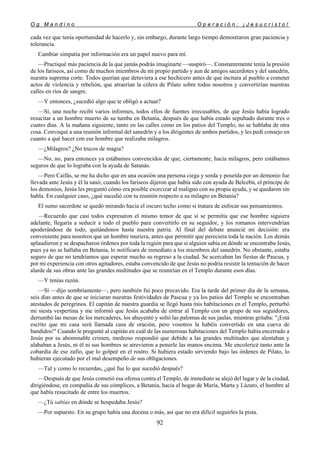 O g M a n d i n o O p e r a c i ó n : ¡ J e s u c r i s t o !
92
cada vez que tenía oportunidad de hacerlo y, sin embargo, durante largo tiempo demostraron gran paciencia y
tolerancia.
Cambiar simpatía por información era un papel nuevo para mí.
—Practiqué más paciencia de la que jamás podrás imaginarte —suspiró—. Constantemente tenía la presión
de los fariseos, así como de muchos miembros de mi propio partido y aun de amigos sacerdotes y del sanedrín,
nuestra suprema corte. Todos querían que detuviera a ese hechicero antes de que incitara al pueblo a cometer
actos de violencia y rebelión, que atraerían la cólera de Pilato sobre todos nosotros y convertirían nuestras
calles en ríos de sangre.
—Y entonces, ¿sucedió algo que te obligó a actuar?
—Sí, una noche recibí varios informes, todos ellos de fuentes irrecusables, de que Jesús había logrado
resucitar a un hombre muerto de su tumba en Betania, después de que había estado sepultado durante tres o
cuatro días. A la mañana siguiente, tanto en las calles como en los patios del Templo, no se hablaba de otra
cosa. Convoqué a una reunión informal del sanedrín y a los dirigentes de ambos partidos, y les pedí consejo en
cuanto a qué hacer con ese hombre que realizaba milagros.
—¿Milagros? ¿No trucos de magia?
—No, no, para entonces ya estábamos convencidos de que, ciertamente, hacía milagros, pero estábamos
seguros de que lo lograba con la ayuda de Satanás.
—Pero Caifás, se me ha dicho que en una ocasión una persona ciega y sorda y poseída por un demonio fue
llevada ante Jesús y él la sanó; cuando los fariseos dijeron que había sido con ayuda de Belcebú, el príncipe de
los demonios, Jesús les preguntó cómo era posible exorcizar al maligno con su propia ayuda, y se quedaron sin
habla. En cualquier caso, ¿qué sucedió con tu reunión respecto a su milagro en Betania?
El sumo sacerdote se quedó mirando hacia el oscuro techo como si tratara de enfocar sus pensamientos.
—Recuerdo que casi todos expresaron el mismo temor de que si se permitía que ese hombre siguiera
adelante, llegaría a seducir a todo el pueblo para convertirlo en su seguidor, y los romanos intervendrían
apoderándose de todo, quitándonos hasta nuestra patria. Al final del debate anuncié mi decisión: era
conveniente para nosotros que un hombre muriera, antes que permitir que pereciera toda la nación. Los demás
aplaudieron y se despacharon órdenes por toda la región para que si alguien sabía en dónde se encontraba Jesús,
pues ya no se hallaba en Betania, lo notificara de inmediato a los miembros del sanedrín. No obstante, estaba
seguro de que no tendríamos que esperar mucho su regreso a la ciudad. Se acercaban las fiestas de Pascua, y
por mi experiencia con otros agitadores, estaba convencido de que Jesús no podría resistir la tentación de hacer
alarde de sus obras ante las grandes multitudes que se reunirían en el Templo durante esos días.
—Y tenías razón.
—Sí —dijo sombríamente—, pero también fui poco precavido. Era la tarde del primer día de la semana,
seis días antes de que se iniciaran nuestras festividades de Pascua y ya los patios del Templo se encontraban
atestados de peregrinos. El capitán de nuestra guardia se llegó hasta mis habitaciones en el Templo, perturbó
mi siesta vespertina y me informó que Jesús acababa de entrar al Templo con un grupo de sus seguidores,
derrumbó las mesas de los mercaderes, los ahuyentó y soltó las palomas de sus jaulas, mientras gritaba: "¡Está
escrito que mi casa será llamada casa de oración, pero vosotros la habéis convertido en una cueva de
bandidos!" Cuando le pregunté al capitán en cuál de las numerosas habitaciones del Templo había encerrado a
Jesús por su abominable crimen, medroso respondió que debido a las grandes multitudes que alentaban y
alababan a Jesús, ni él ni sus hombres se atrevieron a ponerle las manos encima. Me encolericé tanto ante la
cobardía de ese zafio, que lo golpeé en el rostro. Si hubiera estado sirviendo bajo las órdenes de Pilato, lo
hubieran ejecutado por el mal desempeño de sus obligaciones.
—Tal y como lo recuerdas, ¿qué fue lo que sucedió después?
—Después de que Jesús cometió esa ofensa contra el Templo, de inmediato se alejó del lugar y de la ciudad,
dirigiéndose, en compañía de sus cómplices, a Betania, hacia el hogar de María, Marta y Lázaro, el hombre al
que había resucitado de entre los muertos.
—¿Tú sabías en dónde se hospedaba Jesús?
—Por supuesto. En su grupo había una docena o más, así que no era difícil seguirles la pista.
 