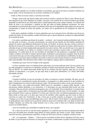 O g M a n d i n o O p e r a c i ó n : ¡ J e s u c r i s t o !
93
—No puedo entender eso. Si sabías en dónde se encontraba, ¿por qué no enviaste a tu policía a Betania esa
misma tarde, a fin de arrestarlo por sus acciones criminales en el Templo?
Caifás se frotó sus suaves manos y miró hacia otro lado.
—Porque, siento tener que decirlo, hubo entre nosotros muchos a quienes les faltó el valor. Menos de una
hora después de que Jesús abandonó el Templo, convoqué a una reunión de los mismos hombres que habían
aplaudido mi decisión de que Jesús debía morir, tomada apenas hacía unas cuantas semanas. Les informé del
asalto de Jesús a los mercaderes y también les dije que sabía en dónde podíamos encontrarlo. No tenía
necesidad de su autorización para actuar; no obstante, pensé que sería imprudente seguir algún curso de acción,
considerando el estado de ánimo del pueblo, sin contar con la aprobación de los dirigentes de todas las
facciones.
Caifás ahora empleaba al hablar el mismo galimatías que usa la mayoría de los individuos que llevan las
riendas del poder. En otras palabras, trataba de decirme que no quería delante de su puerta la responsabilidad
de la muerte de Jesús.
—Los sumos sacerdotes que abusan de su poder —continuó— por lo general acaban perdiéndolo todo. Una
vez más pedí su consejo y, con gran consternación, me enteré de que muchos de ellos habían cambiado de
opinión en cuanto a que debíamos deshacernos de Jesús. Un hombre, un fariseo, dijo que si Jesús se atrevió a
derribar las mesas de los mercaderes, con los guardias del Templo por todas partes en el patio, debió hacerlo a
sabiendas de que no tenían ningún poder para ponerle las manos encima. Otro nos advirtió que si era capaz de
resucitar a un hombre en su tumba, no vacilaría en hacer que cayéramos muertos todos, si ordenábamos su
aprehensión. Yo estaba fuera de mí; esos hombres de autoridad, los más poderosos y respetados de nuestra
ciudad, se habían convertido en mujeres atemorizadas, instándome a que pospusiera cualquier clase de acción
contra Jesús hasta que con más calma pudieran evaluar la situación. Los reprendí por su debilidad y les dije que
si permitíamos que Jesús siguiera adelante ejerciendo su atracción sobre la gente durante la semana de Pascua,
todo estaría perdido. Pero prestaron oídos sordos a mis súplicas; ninguno quería comprometerse.
—Entiendo que Jesús volvió al Templo al día siguiente.
—Lo hizo, actuando como si no hubiera hecho nada malo y no tuviera nada que temer. En esa ocasión, aun
los niños pequeños se reunieron a su alrededor, gritando el saludo reservado para nuestro Mesías: "¡Hosana al
Hijo de David!" Yo estaba observando desde una de las ventanas del piso superior, hasta que ya no pude
soportar el espectáculo y sus gritos, así que bajé hasta el patio para enfrentarme a él. Nunca debí haber
descendido tan bajo.
—¿Por qué?
—Cuando la multitud vio que me acercaba a él, todos se reunieron a nuestro alrededor. Me paré cerca de
Jesús, a fin de ser escuchado por encima del tumulto, y le pregunté si se daba cuenta de lo que cantaban los
niños. Simplemente me sonrió, levantó los brazos y dijo: "De las bocas de los niños y de los que aún maman..."
Yo estaba furioso, ¡me estaba provocando! Señalé hacia los mercaderes a quienes había atacado y que
nuevamente estaban dedicados a sus menesteres, y le interrogué con qué autoridad había hecho una cosa
semejante. Dijo que primero me haría una pregunta y que, si le contestaba, él me respondería. Lo autoricé para
que hablara, y quiso saber si el bautismo que Juan había impartido venía del cielo o de los hombres. No supe
qué contestarle frente a toda esa multitud. Si le decía que venía del cielo, me hubiera preguntado por qué no
había creído en Juan; pero si le decía que venía de los hombres, todos aquellos que aún creían en Juan se
volverían en contra mía. Finalmente, le dije a Jesús que no podía contestar su pregunta y me respondió:
"Tampoco yo te diré con qué autoridad hago estas cosas". Me di vuelta a fin de llamar a los guardias para que
lo aprehendieran, pero cuando me di cuenta del estado de ánimo de la multitud callé y me dirigí al interior del
Templo. Después, ese mismo día, Judas Iscariote vino a verme, como si Dios me lo hubiera enviado para
resolver mi terrible dilema.
—¿Era ese el hombre que custodiaba el caudal de Jesús y de su grupo?
—Sí, y antes fue uno de sus más fervientes seguidores. La confesión que me hizo me proporcionó toda la
yesca que necesitaba para encender fuego debajo de todos aquellos que temían a Jesús. Judas, bendito sea,
convirtió una tarea, aparentemente imposible, en algo tan fácil como arrestar a cualquier criminal común.
—No... no comprendo —balbucí—. Todo lo que he escuchado en labios de los seguidores de Jesús, acerca
de Judas, es que fue quien lo traicionó y lo entregó en tus manos, conduciendo a tu gente a Getsemaní donde lo
 