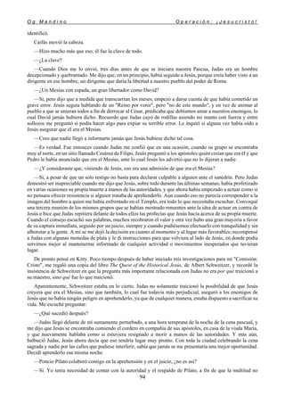 O g M a n d i n o O p e r a c i ó n : ¡ J e s u c r i s t o !
94
identificó.
Caifás movió la cabeza.
—Hizo mucho más que eso; él fue la clave de todo.
—¿La clave?
—Cuando Dios me lo envió, tres días antes de que se iniciara nuestra Pascua, Judas era un hombre
decepcionado y quebrantado. Me dijo que, en un principio, había seguido a Jesús, porque creía haber visto a un
dirigente en ese hombre, un dirigente que daría la libertad a nuestro pueblo del poder de Roma.
—¿Un Mesías con espada, un gran libertador como David?
—Sí, pero dijo que a medida que transcurrían los meses, empezó a darse cuenta de que había cometido un
grave error. Jesús seguía hablando de un "Reino por venir", pero "no de este mundo", y en vez de animar al
pueblo a que se unieran todos a fin de derrocar al César, predicaba que debíamos amar a nuestros enemigos, lo
cual David jamás hubiera dicho. Recuerdo que Judas cayó de rodillas asiendo mi manto con fuerza y entre
sollozos me preguntó si podía hacer algo para expiar su terrible error. Le inquirí si alguna vez había oído a
Jesús asegurar que él era el Mesías.
—Creo que nadie llegó a informarte jamás que Jesús hubiese dicho tal cosa.
—Es verdad. Fue entonces cuando Judas me confió que en una ocasión, cuando su grupo se encontraba
muy al norte, en un sitio llamado Cesárea de Filipo, Jesús preguntó a los apóstoles quién creían que era él y que
Pedro le había anunciado que era el Mesías, ante lo cual Jesús les advirtió que no lo dijeran a nadie.
—¿Y consideraste que, viniendo de Jesús, eso era una admisión de que era el Mesías?
—Sí, a pesar de que un solo testigo no basta para declarar culpable a alguien ante el sanedrín. Pero Judas
demostró ser inapreciable cuando me dijo que Jesús, sobre todo durante las últimas semanas, había profetizado
en varias ocasiones su propia muerte a manos de las autoridades, y que ahora había empezado a actuar como si
no pensara ofrecer resistencia si alguien trataba de aprehenderlo. Aun cuando eso no parecía corresponder a la
imagen del hombre a quien me había enfrentado en el Templo, era todo lo que necesitaba escuchar. Convoqué
una tercera reunión de los mismos grupos que se habían mostrado renuentes ante la idea de actuar en contra de
Jesús e hice que Judas repitiera delante de todos ellos las profecías que Jesús hacía acerca de su propia muerte.
Cuando el consejo escuchó sus palabras, muchos recobraron el valor y otra vez hubo una gran mayoría a favor
de su captura inmediata, seguido por un juicio, siempre y cuando pudiésemos efectuarlo con tranquilidad y sin
alborotar a la gente. A mí se me dejó la decisión en cuanto al momento y al lugar más favorables; recompensé
a Judas con algunas monedas de plata y le di instrucciones para que volviera al lado de Jesús, en donde podía
servirnos mejor al mantenerme informado de cualquier actividad o movimientos inesperados que tuvieran
lugar.
De pronto pensé en Kitty. Poco tiempo después de haber iniciado mis investigaciones para mi "Comisión:
Cristo", me regaló una copia del libro The Quest of the Historical Jesús, de Albert Schweitzer, y recordé la
insistencia de Schweitzer en que la pregunta más importante relacionada con Judas no era por qué traicionó a
su maestro, sino qué fue lo que traicionó.
Aparentemente, Schweitzer estaba en lo cierto. Judas no solamente traicionó la posibilidad de que Jesús
creyera que era el Mesías, sino que también, lo cual fue todavía más perjudicial, aseguró a los enemigos de
Jesús que no había ningún peligro en aprehenderlo, ya que de cualquier manera, estaba dispuesto a sacrificar su
vida. Me escuché preguntar:
—¿Qué sucedió después?
—Judas llegó delante de mí sumamente perturbado, a una hora temprana de la noche de la cena pascual, y
me dijo que Jesús se encontraba comiendo el cordero en compañía de sus apóstoles, en casa de la viuda María,
y que nuevamente hablaba como si estuviera resignado a morir a manos de las autoridades. Y más aún,
balbució Judas, Jesús ahora decía que eso tendría lugar muy pronto. Con toda la ciudad celebrando la cena
sagrada y nadie por las calles que pudiese interferir, sabía que jamás se me presentaría una mejor oportunidad.
Decidí aprenderlo esa misma noche.
—Poncio Pilato colaboró contigo en la aprehensión y en el juicio, ¿no es así?
—Sí. Yo tenía necesidad de contar con la autoridad y el respaldo de Pilato, a fin de que la multitud no
 