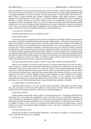 O g M a n d i n o O p e r a c i ó n : ¡ J e s u c r i s t o !
95
acusara al sanedrín o a mí de un prejuicio injusto contra su nuevo favorito. También requería aprobación para
llevar a cabo la sentencia de muerte, si ésta resultaba ser la decisión del juicio. Dejé a Judas esperándome aquí
y me dirigí rápidamente a la Fortaleza Antonia, en donde el procurador se alojaba durante nuestra Pascua. Le
pedí a Pilato su ayuda inmediata para arrestar al peligroso impostor, quien podría causarnos a ambos
momentos de ansiedad durante los días festivos si se le permitía seguir en libertad para incitar al pueblo. Al
principio se rehusó, diciendo que los falsos profetas eran de mi incumbencia, y que yo mismo debía
encargarme de Jesús. Sin embargo, Pilato y yo, a pesar de nuestras numerosas diferencias, habíamos logrado
trabajar juntos en favor del bienestar de Judea durante diez años, así que, finalmente, accedió a enviar algunas
de sus tropas a este palacio, desde donde acompañarían a mis guardias del Templo, a algunos sacerdotes, a
Judas y a mí hasta la casa de la viuda María, para llevar a cabo la aprehensión.
—¿A la casa de la viuda María?
—Sí, donde Judas dijo que Jesús se encontraba cenando.
—¿Qué sucedió después?
—Volví aquí y esperé en compañía de todos los demás la llegada de los soldados de Pilato. Recuerdo que el
aire era frío y concedí a mis hombres permiso para encender algunas fogatas. ¡ Esperamos durante más de tres
horas! Creí que Pilato me había jugado una de sus bromas acostumbradas, pero cuando por fin llegaron sus
hombres me enfurecí; no era una pequeña broma del procurador, sino una muy grande, ya que en vez de
enviarme más o menos una docena de soldados, suficientes para contar con la sanción de Roma en nuestros
procedimientos, envió tres centurias, más de doscientos legionarios armados, al mando de un centurión a quien
yo conocía. Cuando le pregunté a Fabio por qué tantos soldados, al no estar enterado de las circunstancias me
respondió que el procurador lo había enviado con instrucciones de ayudar en la captura de un peligroso rebelde
que estaba a la cabeza de una banda armada, cuyas fuerzas se desconocían y que amenazaba con apoderarse de
la nación y proclamarse "Rey de los Judíos". ¡Ese Pilato! Ya para entonces estaba fuera de mí, puesto que
sostenía una carrera contra el tiempo y sabía que la iba perdiendo.
—¿Por qué te preocupaba tanto el tiempo, si sabías, o creías saber en dónde se encontraba Jesús?
—Matías, al día siguiente, a la hora de la puesta del sol, se iniciaría nuestra Pascua, así como el sabat, y
todos los juicios y castigos están expresamente prohibidos por nuestras leyes durante los siete días de las
festividades. Para que mi misión tuviera éxito, tenía que arrestar a Jesús, juzgarlo delante del sanedrín y
ejecutar el veredicto del tribunal antes de la puesta del sol, todo eso en casi diecisiete horas. De otra manera
sería un desastre: tendríamos que mantenerlo bajo custodia durante toda la semana de Pascua, y una vez que se
esparciera la noticia de su captura estábamos seguros de que tendríamos muchos problemas con el pueblo,
sobre todo con esos rufianes de Galilea que infestaban la ciudad. Así que, seguidos por un ejército
innecesariamente numeroso, suficiente para apoderarnos de Perea, Judas y yo nos dirigimos a casa de María
para detener a un solo hombre desarmado quien, según afirmaba Judas, esperaba ser detenido.
—Y cuando llegaron, ya no había nadie allí.
—Solamente algunas mujeres y un joven. El retraso malévolo de Pilato, estaba seguro, me había costado
muy caro, y la gente se reiría de mí y del sanedrín en cuanto supiera que Jesús había escapado en nuestras
mismas narices. Por supuesto, atribuiría su salvación a sus poderes milagrosos.
—¿Qué hiciste, entonces?
—Estaba frenético; desesperado, agarré a Judas y lo sacudí hasta que gritó: "¡Getsemaní, debe haber ido a
Getsemaní! Si no se encuentra allí, esperándome, como lo ha hecho otras veces, debe haber regresado a su
lecho en Betania, en compañía de los demás". Yo sabía que mis piernas jamás soportarían la caminata hasta
Getsemaní o más allá, de manera que llamé a Fabio y a dos de mis ayudantes y les dije que llevaran a Judas y a
los soldados al huerto, y que si Jesús no se encontraba allí, debían continuar de inmediato hasta la casa de
Betania. Les recordé que solamente debían aprehender a Jesús y que Judas lo identificaría a fin de que no
cometieran un error.
—¿Por qué solamente a Jesús?
—Razoné que los demás no tenían ninguna importancia, y que huirían a sus aldeas en el Norte tan pronto
como su maestro estuviera muerto y sepultado.
—Eso fue un error.
 