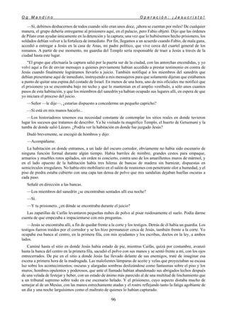 O g M a n d i n o O p e r a c i ó n : ¡ J e s u c r i s t o !
96
—Sí, debimos deshacernos de todos cuando sólo eran unos doce, ¡ahora se cuentan por miles! De cualquier
manera, el grupo debería entregarme al prisionero aquí, en el palacio, pero Fabio objetó. Dijo que las órdenes
de Pilato eran ayudar únicamente en la detención y la captura; una vez que lo hubiésemos hecho prisionero, los
soldados debían volver a la fortaleza de inmediato. Por fin, llegamos a un acuerdo cuando Fabio, de mala gana,
accedió a entregar a Jesús en la casa de Anas, mi padre político, que vive cerca del cuartel general de los
romanos. A partir de ese momento, mi guardia del Templo sería responsable de traer a Jesús a través de la
ciudad hasta este lugar.
"El grupo que efectuaría la captura salió por la puerta sur de la ciudad, con las antorchas encendidas, y yo
volví aquí a fin de enviar mensajes a quienes previamente habían accedido a prestar testimonio en contra de
Jesús cuando finalmente lográramos llevarlo a juicio. También notifiqué a los miembros del sanedrín que
debían presentarse aquí de inmediato, instruyendo a mis mensajeros para que solamente dijeran que estábamos
a punto de quitar una espina del costado de Israel. En menos de una hora, uno de mis oficiales me notificó que
el prisionero ya se encontraba bajo mi techo y que lo mantenían en el amplio vestíbulo, a sólo unos cuantos
pasos de esta habitación, y que los miembros del sanedrín ya habían ocupado sus lugares allí, en espera de que
yo iniciara el proceso del juicio.
—Señor —le dije—, ¿estarías dispuesto a concederme un pequeño capricho?
—Si está en mis manos hacerlo...
—Los historiadores tenemos esa necesidad constante de contemplar los sitios reales en donde tuvieron
lugar los sucesos que tratamos de describir. Ya he visitado tu magnífico Templo, el huerto de Getsemaní y la
tumba de donde salió Lázaro. ¿Podría ver la habitación en donde fue juzgado Jesús?
Dudó brevemente, se encogió de hombros y dijo:
—Acompáñame.
La habitación en donde entramos, a un lado del oscuro corredor, obviamente no había sido escenario de
ninguna función formal durante algún tiempo. Había barriles de mimbre, grandes cestos para empaque,
armarios y muebles rotos apilados, sin orden ni concierto, contra uno de los amarillentos muros de mármol, y
en el lado opuesto de la habitación había tres hileras de bancas de madera sin barnizar, dispuestas en
semicírculos irregulares. No había otro mobiliario en el salón de reuniones con penetrante olor a humedad, y el
piso de piedra estaba cubierto con una capa tan densa de polvo que mis sandalias dejaban huellas oscuras a
cada paso.
Señalé en dirección a las bancas.
—Los miembros del sanedrín ¿se encontraban sentados allí esa noche?
—Sí.
—Y tu prisionero, ¿en dónde se encontraba durante el juicio?
Las zapatillas de Caifás levantaron pequeñas nubes de polvo al pisar ruidosamente el suelo. Podía darme
cuenta de que empezaba a impacientarse con mis preguntas.
—Jesús se encontraba allí, a fin de quedar frente a la corte y los testigos. Detrás de él había un guardia. Los
testigos fueron traídos por el corredor y se les hizo permanecer cerca de Jesús, también frente a la corte. Yo
ocupaba esa banca al centro, en la primera fila, con mis ayudantes y los escribas, doctos en la ley, a ambos
lados.
Caminé hasta el sitio en donde Jesús había estado de pie, mientras Caifás, quizá por costumbre, avanzó
hasta la banca del centro en la primera fila, sacudió el polvo con sus manos y se sentó frente a mí, con los ojos
entrecerrados. De pie en el sitio a donde Jesús fue llevado delante de sus enemigos, traté de imaginar esa
escena a primera hora de la madrugada. Las malolientes lámparas de aceite y velas que proyectaban su escasa
luz sobre los acontecimientos; oscuras y alargadas sombras deslizándose como fantasmas sobre el piso y los
muros; hombres opulentos y poderosos, que ante el llamado habían abandonado sus abrigados lechos después
de una velada de festejar y beber, con un estado de ánimo más parecido al de una multitud de linchamiento que
a un tribunal supremo sobre todo en ese escenario helado. Y el prisionero, cuyo aspecto distaba mucho de
semejar al de un Mesías, con las manos estrechamente atadas y el rostro reflejando tanto la fatiga agobiante de
un día y una noche larguísimos como el maltrato de quienes lo habían capturado.
 