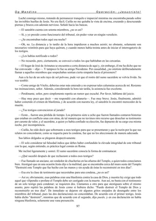O g M a n d i n o O p e r a c i ó n : ¡ J e s u c r i s t o !
97
Luché conmigo mismo, tratando de permanecer tranquilo e imparcial mientras me encontraba parado sobre
las invisibles huellas de Jesús. No era fácil; Caifás no me quitaba la vista de encima, cruzando y descruzando
piernas y brazos con ademán nervioso. Señalé hacia las bancas.
—El sanedrín cuenta con setenta miembros, ¿no es así?
—Sí, y yo presido como funcionario del tribunal, sin poder votar en ningún veredicto.
—¿Se encontraban todos aquí esa noche?
—Oh, no. La distancia y lo tardío de la hora impidieron a muchos asistir; no obstante, solamente son
necesarios veintitrés para que haya quórum, y cuando menos había treinta antes de iniciar el interrogatorio de
los testigos.
—¿Les habías notificado a todos?
—No recuerdo, pero, ciertamente, se convocó a todos los que habitaban en las cercanías.
—El hogar de José de Arimatea se encuentra a corta distancia de aquí y, sin embargo, él me ha dicho que no
fue convocado —dije—. Y tampoco lo fue su amigo Nicodemo. Por casualidad, ¿no omitiste deliberadamente
llamar a aquellos miembros que sospechabas sentían cierta simpatía hacia el prisionero?
Aun a la luz de un solo rayo de sol polvoso, pude ver que el rostro del sumo sacerdote se volvía lívido. Su
voz tembló:
—Como amigo de Vitelio, deberías estar más enterado y no expresar tales calumnias acerca de mí. Resiento
tus insinuaciones, señor. Además, considerando la hora tan tardía, la asistencia fue excelente.
—Perdóname, señor, pero simplemente repetía un rumor que escuché. Por favor, háblame del juicio.
—Hay muy poco que decir —me respondió con altanería—. Fue muy breve. Jesús, finalmente, admitió
haber cometido el crimen de blasfemia, y de acuerdo con nuestra ley, el sanedrín lo encontró merecedor de la
muerte.
—¿Tus testigos convencieron al jurado?
—Eeste... fueron una pérdida de tiempo. Los primeros siete u ocho que fueron llamados contaron historias
que estaban en conflicto unas con otras, de tal manera que no tuvimos otro recurso que desechar su testimonio
por carente de valor, y el sacerdote, a quien yo había confiado su elección, fue depuesto de su cargo esa misma
noche, por incompetencia.
—Caifás, he oído decir que sobornaste a esos testigos para que se presentaran y que la razón por la que sus
relatos no concordaron, como se requería para la condena, fue que no los aleccionaste de manera adecuada.
Sus labios delgados se plegaron despectivamente.
—El solo considerar tal falsedad indica que debes haber confundido la elevada integridad de este tribunal
con la que, según entiendo, es práctica legal común en Roma.
Me incliné ligeramente y sonreí. El sumo sacerdote conocía la forma de contraatacar.
—¿Qué sucedió después de que rechazaste a todos esos testigos?
—Fue llamado un anciano, un vendedor de chucherías en las afueras del Templo, a quien todos conocíamos
bien. Atestiguó que en una ocasión Jesús dijo a la multitud, que se encontraba cerca del muro oeste del Templo:
"Destruiré este Templo que fue hecho con las manos y sin ayuda de éstas lo reconstruiré en tres días".
—Esa era la clase de testimonio que necesitabas para una condena, ¿no es así?
—Así es; obviamente, esas palabras eran una blasfemia contra la casa de Dios, y nuestra ley exige que todo
aquel que vilipendie o profane el Templo debe ser castigado con la muerte. Aun así, no basta con el testimonio
de un solo testigo para condenar; se requieren dos. Llamamos a otro para que atestiguara sobre el mismo
asunto, pero repitió las palabras de Jesús como si hubiera dicho: "Puedo destruir el Templo de Dios y
reconstruirlo en tres días". De inmediato se dejaron oír algunos gritos enojados de desengaño entre los
miembros del tribunal, pues las dos declaraciones no concordaban. De acuerdo con el primer testigo, Jesús
había dicho "destruiré", mientras que de acuerdo con el segundo, dijo puedo, y en esa declaración no había
ninguna blasfemia, solamente una vana presunción.
 