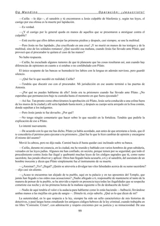 O g M a n d i n o O p e r a c i ó n : ¡ J e s u c r i s t o !
99
—Caifás —le dije—, el sanedrín y tú encontraron a Jesús culpable de blasfemia y, según tus leyes, el
castigo por esa ofensa es la muerte por lapidación.
—Es verdad.
—¿Y el castigo por lo general queda en manos de aquellos que se presentaron a atestiguar contra el
culpable?
—Está escrito que ellos deben arrojar las primeras piedras y después, casi siempre, se une la multitud.
—Pero Jesús no fue lapidado; ¡fue crucificado en una cruz! ¡Y no murió en manos de tus testigos y de la
multitud, sino de los soldados romanos! ¿Qué sucedió esa mañana, cuando Jesús fue llevado ante Pilato, qué
provocó que el procurador te quitara el caso de las manos?
No hubo respuesta.
—Caifás, he escuchado algunos rumores de que tú planeaste que las cosas resultaran así, aun cuando hay
diferencias de opiniones en cuanto a si estabas o no confabulado con Pilato.
El único ocupante de las bancas se humedeció los labios con la lengua en ademán nervioso, pero guardó
silencio.
—¿Qué fue lo que sucedió en realidad, Caifás?
—Tendrás que discutir eso con el procurador. Mi jurisdicción en ese asunto terminó a las puertas de
Antonia.
—¿Por qué no puedes hablarme de ello? Jesús era tu prisionero cuando fue llevado ante Pilato. ¿No
esperabas que permaneciera bajo tu custodia hasta el momento en que fuera ejecutado?
—Así fue. Tan pronto como obtuviéramos la aprobación cié Pilato, Jesús sería conducido a una colina fuera
de los muros de la ciudad y allí sería lapidado hasta morir, y después su cuerpo sería arrojado en la fosa común,
donde sepultan a los indigentes.
—Pero Jesús jamás te fue devuelto. ¿Por qué?
—No tengo ningún comentario que hacer sobre lo que sucedió en la fortaleza. Tendrás que pedirle la
explicación de eso a Pilato.
Lo intenté nuevamente.
—De acuerdo con lo que me has dicho, Pilato ya había acordado, aun antes de que arrestaras a Jesús, que él
te concedería el permiso para ejecutar a tu prisionero. ¿Qué fue lo que lo hizo cambiar de opinión y encargarse
él mismo del asunto?
Movió la cabeza, pero no dijo nada. Caminé hacia él hasta quedar casi inclinado sobre su banca.
—Caifás, durante mi estancia, en la ciudad, me he reunido y hablado con varios hombres de gran sabiduría,
versados en las leyes judías. Algunos me han confiado, en secreto, porque temen por su seguridad, que todo el
procedimiento contra Jesús fue ilegal y quebrantó muchas leyes de los códigos sagrados que tú, como sumo
sacerdote, has jurado observar y aplicar. Otros han llegado hasta acusarlo, a ti y al sanedrín, del asesinato de un
hombre inocente y dicen que Pilato simplemente fue el instrumento de su muerte.
—¿Asesinar? ¿Yo? ¿Ilegal? ¿Quién se atrevería a divulgar tan viles falsedades acerca de su sumo sacerdote?
—dijo casi sin aliento.
—¿Acaso te encuentras tan alejado de tu pueblo, aquí en tu palacio y en tus aposentos del Templo, que
jamás han llegado a tus oídos esas acusaciones? ¿Nadie allegado a ti, responsable de mantenerte al tanto de la
manera de pensar de tu pueblo, se ha atrevido a repetir en presencia tuya todas las ilegalidades que se sospecha
cometiste esa noche y en las primeras horas de la mañana siguiente a fin de deshacerte de Jesús?
—Nadie de aquí tendría el valor o la audacia para hablarme como lo estás haciendo —balbució, llevándose
ambas manos a las mejillas sin gota de sangre—. Dímelo tú, exijo saberlo. ¿Qué es lo que dicen de mí?
La autenticidad, en lo que respecta a la ley, siempre ha sido un sello característico de mis historias de
detectives, y pasé largas horas estudiando los antiguos códigos hebreos de la ley criminal, cuando trabajaba en
mi libro "Comisión: Cristo", con admiración y respeto crecientes por su justicia y su minuciosidad. De una
 