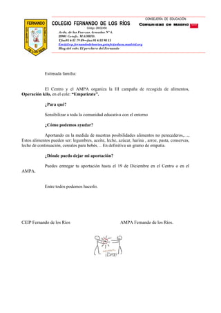 COLEGIO FERNANDO DE LOS RÍOS 
Avda. de las Fuerzas Armadas Nº 4. 
28901 Getafe. MADRID. 
Tfno91 6 81 79 89—fax:91 6 83 98 15 
Em@il:cp.fernandodelosrios.getafe@educa.madrid.org 
Blog del cole: El perchero del Fernando 
Estimada familia: 
CONSEJERÍA DE EDUCACIÓN 
Código: 28032456 
El Centro y el AMPA organiza la III campaña de recogida de alimentos, 
Operación kilo, en el cole: “Empatizate”. 
¿Para qué? 
Sensibilizar a toda la comunidad educativa con el entorno 
¿Cómo podemos ayudar? 
Aportando en la medida de nuestras posibilidades alimentos no perecederos,…, 
Estos alimentos pueden ser: legumbres, aceite, leche, azúcar, harina , arroz, pasta, conservas, 
leche de continuación, cereales para bebés… En definitiva un gramo de empatía. 
¿Dónde puedo dejar mi aportación? 
Puedes entregar tu aportación hasta el 19 de Diciembre en el Centro o en el 
AMPA. 
Entre todos podemos hacerlo. 
CEIP Fernando de los Ríos AMPA Fernando de los Ríos. 
