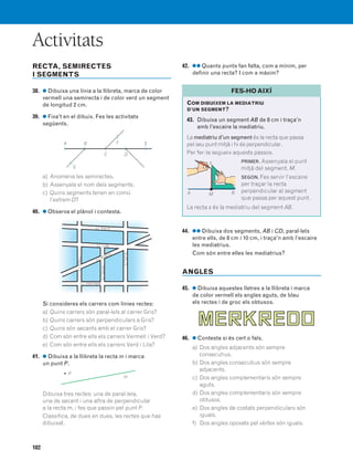 182
Activitats
RECTA, SEMIRECTES
I SEGMENTS
38. ● Dibuixa una línia a la llibreta, marca de color
vermell una semirecta i de color verd un segment
de longitud 2 cm.
39. ● Fixa’t en el dibuix. Fes les activitats
següents.
a) Anomena les semirectes.
b) Assenyala el nom dels segments.
c) Quins segments tenen en comú
l’extrem D?
40. ● Observa el plànol i contesta.
Si consideres els carrers com línies rectes:
a) Quins carrers són paral·lels al carrer Gris?
b) Quins carrers són perpendiculars a Gris?
c) Quins són secants amb el carrer Gris?
d) Com són entre ells els carrers Vermell i Verd?
e) Com són entre ells els carrers Verd i Lila?
41. ● Dibuixa a la llibreta la recta m i marca
un punt P.
Dibuixa tres rectes: una de paral·lela,
una de secant i una altra de perpendicular
a la recta m, i fes que passin pel punt P.
Classifica, de dues en dues, les rectes que has
dibuixat.
42. ●● Quants punts fan falta, com a mínim, per
definir una recta? I com a màxim?
44. ●● Dibuixa dos segments, AB i CD, paral·lels
entre ells, de 8 cm i 10 cm, i traça’n amb l’escaire
les mediatrius.
Com són entre elles les mediatrius?
ANGLES
45. ● Dibuixa aquestes lletres a la llibreta i marca
de color vermell els angles aguts, de blau
els rectes i de groc els obtusos.
46. ● Contesta si és cert o fals.
a) Dos angles adjacents són sempre
consecutius.
b) Dos angles consecutius són sempre
adjacents.
c) Dos angles complementaris són sempre
aguts.
d) Dos angles complementaris són sempre
obtusos.
e) Dos angles de costats perpendiculars són
iguals.
f) Dos angles oposats pel vèrtex són iguals.
A B EF
G
C D
c/ Verd
c/ Lila
c/ Vermell
c/ Blanc
c/Blau
c/Groc
c/Gris
m
• P
COM DIBUIXEM LA MEDIATRIU
D’UN SEGMENT?
43. Dibuixa un segment AB de 8 cm i traça’n
amb l’escaire la mediatriu.
La mediatriu d’un segment és la recta que passa
pel seu punt mitjà i hi és perpendicular.
Per fer-la segueix aquests passos.
PRIMER. Assenyala el punt
mitjà del segment, M.
SEGON. Fes servir l’escaire
per traçar la recta
perpendicular al segment
que passa per aquest punt.
La recta s és la mediatriu del segment AB.
FES-HO AIXÍ
A BM
s
831040 _ 0169-0186.qxd 21/3/07 11:16 Página 182
 