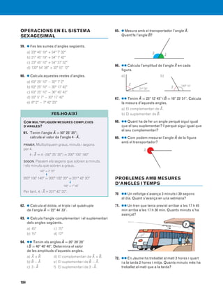 184
OPERACIONS EN EL SISTEMA
SEXAGESIMAL
59. ● Fes les sumes d’angles següents.
a) 23° 45' 10" + 54° 7' 32"
b) 21° 45' 19" + 54° 7' 42"
c) 23° 45' 10" + 54° 37' 52"
d) 132° 54' 38" + 32° 57' 12"
60. ● Calcula aquestes restes d’angles.
a) 63° 25' 10" − 32° 7' 2"
b) 63° 25' 10" − 30° 17' 42"
c) 63° 25' 10" − 36° 45' 42"
d) 93° 5' 7" − 30° 17' 42"
e) 8° 2" − 7° 42' 23"
62. ● Calcula el doble, el triple i el quàdruple
de l’angle A$ = 22° 44' 33".
63. ● Calcula l’angle complementari i el suplementari
dels angles següents.
a) 45° c) 75°
b) 15° d) 12°
64. ●● Tenim els angles A$ = 20° 20' 20"
i B$ = 40° 40' 40". Determina el valor
de les amplituds d’aquests angles.
a) A$ + B$ d) El complementari de A$ + B$.
b) B$ − A$ e) El suplementari de B$ − A$.
c) 3 ⋅ A$ f) El suplementari de 3 ⋅ A$.
65. ● Mesura amb el transportador l’angle A$.
Quant fa l’angle B$?
66. ●● Calcula l’amplitud de l’angle X$ en cada
figura.
a) b)
67. ●● Tenim A$ = 25° 12' 45" i B$ = 18° 25' 51". Calcula
la mesura d’aquests angles.
a) El complementari de A$.
b) El suplementari de B$.
68. ●● Quant ha de fer un angle perquè sigui igual
que el seu suplementari? I perquè sigui igual que
el seu complementari?
69. ●● Com podem mesurar l’angle A$ de la figura
amb el transportador?
PROBLEMES AMB MESURES
D’ANGLES ITEMPS
70 ●● Un rellotge s’avança 3 minuts i 30 segons
al dia. Quant s’avança en una setmana?
71. ●● Un tren que tenia previst arribar a les 17 h 45
min arriba a les 17 h 30 min. Quants minuts s’ha
avançat?
72. ●● En Jaume ha treballat al matí 3 hores i quart
i a la tarda 2 hores i mitja. Quants minuts més ha
treballat al matí que a la tarda?
COM MULTIPLIQUEM MESURES COMPLEXES
D’ANGLES?
61. Tenim l’angle A$ = 50° 25' 35";
calcula el valor de l’angle 4 ⋅ A$.
PRIMER. Multipliquem graus, minuts i segons
per 4.
4 ⋅ A$ = 4 ⋅ (50° 25' 35") = 200° 100' 140"
SEGON. Passem els segons que sobren a minuts,
i els minuts que sobren a graus.
140" = 2' 20"
200° 100' 140" = 200° 102' 20" = 201° 42' 20"
102' = 1° 42'
Per tant, 4 ⋅ A$ = 201° 42' 20".
FES-HO AIXÍ
X$
21° 32' X$ 120° 15'
A$B$
A$
F
F
831040 _ 0169-0186.qxd 1/3/07 14:10 Página 184
 