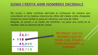 Per sumar o restar nombres decimals es col·loquen de manera que
coincideixin en la mateixa columna les xifres del mateix ordre, d’aquesta
manera la coma també es posa en columna, una sota de l’altra.
Després, es sumen o es resten els nombres i es posa una coma en el
resultat, sota la columna de les comes.
SUMA I RESTA AMB NOMBRES DECIMALS
RECORDA!!! QUE ELS
NOMBRES QUE NO
TENEN COM, TENEN LA
COMA IMAGINARIA AL
DARRERA!!
 