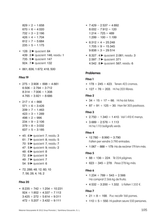 829 3 2 5 1.658 
670 3 6 5 4.020 
732 3 3 5 2.196 
426 3 4 5 1.704 
812 3 7 5 5.684 
235 3 5 5 1.175 
• 128 : 2 c quocient: 64 
439 : 3 c quocient: 146; residu: 1 
735 : 5 c quocient: 147 
924 : 7 c quocient: 132 
• 861; 836; 1.672; 418; 500 
Fitxa 19 
• 275 1 3.908 1 698 5 4.881 
6.506 2 2.794 5 3.712 
8.314 2 7.006 5 1.308 
4.765 1 3.921 5 8.686 
• 217 3 4 5 868 
571 3 6 5 3.426 
209 3 7 5 1.463 
423 3 3 5 1.269 
498 3 2 5 996 
234 3 9 5 2.106 
379 3 8 5 3.032 
637 3 5 5 3.185 
• 45 : 6 c quocient: 7; residu: 3 
61 : 7 c quocient: 8; residu: 5 
70 : 9 c quocient: 7; residu: 7 
47 : 5 c quocient: 9; residu: 2 
48 : 6 c quocient: 8 
72 : 8 c quocient: 9 
49 : 7 c quocient: 7 
54 : 9 c quocient: 6 
• 72; 288; 48; 12; 60; 10 
7; 56; 28; 4; 16; 2 
Fitxa 20 
• 8.235 1 742 1 1.254 5 10.231 
924 1 1.852 1 4.337 5 7.113 
3.425 1 272 1 5.614 5 9.311 
472 1 5.207 1 3.432 5 9.111 
• 7.429 2 2.537 5 4.892 
8.032 2 7.912 5 120 
1.214 2 725 5 489 
1.299 2 100 5 1.199 
• 6.312 3 4 5 25.248 
1.705 3 9 5 15.345 
9.838 3 3 5 29.514 
• 8.327 : 4 c quocient: 2.081; residu: 3 
2.597 : 7 c quocient: 371 
4.542 : 8 c quocient: 567; residu: 6 
Problemes 
Fitxa 1 
• 178 1 245 5 423. Tenen 423 cromos. 
• 127 1 76 5 203. Hi ha 203 llibres. 
Fitxa 2 
• 34 1 15 1 17 5 66. Hi ha 66 fotos. 
• 87 1 91 1 125 5 30. Han fet 303 pastissos. 
Fitxa 3 
• 2.750 2 1.340 5 1.410. Val 1.410 € menys. 
• 3.689 2 2.576 5 1.113 
Hi ha 1.113 bolígrafs verds 
Fitxa 4 
• 12.780 2 8.990 5 3.790 
Falten per vendre 3.790 entrades. 
• 1.067 2 888 5 179. Ha de recórrer 179 km més. 
Fitxa 5 
• 88 1 136 5 224. Té 224 pàgines. 
• 623 2 345 5 278. Pesa 278 kg més. 
Fitxa 6 
• 1.234 1 789 1 543 5 2.566 
Ha comprat 2.566 kg de fruita. 
• 4.532 2 3.200 5 1.332. Li falten 1.332 €. 
Fitxa 7 
• 21 3 8 5 168. Puc recollir 168 pomes. 
• 110 3 5 5 550. Hi podran seure 550 persones. 
Material fotocopiable © 2012 Grup Promotor / Santillana Educación, S. L. 105 
 