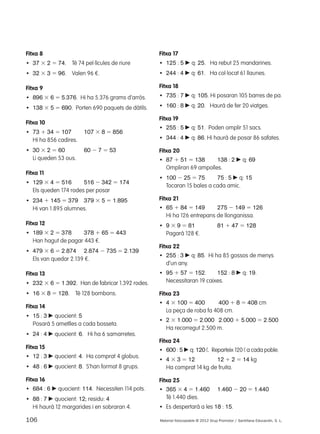 Fitxa 8 
• 37 3 2 5 74. Té 74 pel·lícules de riure 
• 32 3 3 5 96. Valen 96 €. 
Fitxa 9 
• 896 3 6 5 5.376. Hi ha 5.376 grams d’arròs. 
• 138 3 5 5 690. Porten 690 paquets de dàtils. 
Fitxa 10 
• 73 1 34 5 107 107 3 8 5 856 
Hi ha 856 cadires. 
• 30 3 2 5 60 60 2 7 5 53 
Li queden 53 ous. 
Fitxa 11 
• 129 3 4 5 516 516 2 342 5 174 
Els queden 174 rodes per posar 
• 234 1 145 5 379 379 3 5 5 1.895 
Hi van 1.895 alumnes. 
Fitxa 12 
• 189 3 2 5 378 378 1 65 5 443 
Han hagut de pagar 443 €. 
• 479 3 6 5 2.874 2.874 2 735 5 2.139 
Els van quedar 2.139 €. 
Fitxa 13 
• 232 3 6 5 1.392. Han de fabricar 1.392 rodes. 
• 16 3 8 5 128. Té 128 bombons. 
Fitxa 14 
• 15 : 3 c quocient: 5 
Posarà 5 ametlles a cada bosseta. 
• 24 : 4 c quocient: 6. Hi ha 6 samarretes. 
Fitxa 15 
• 12 : 3 c quocient: 4. Ha comprat 4 globus. 
• 48 : 6 c quocient: 8. S’han format 8 grups. 
Fitxa 16 
• 684 : 6 c quocient: 114. Necessiten 114 pots. 
• 88 : 7 c quocient: 12; residu: 4 
Hi haurà 12 margarides i en sobraran 4. 
Fitxa 17 
• 125 : 5 c q: 25. Ha rebut 25 mandarines. 
• 244 : 4 c q: 61. Ha col·locat 61 llaunes. 
Fitxa 18 
• 735 : 7 c q: 105. Hi posaran 105 barres de pa. 
• 160 : 8 c q: 20. Haurà de fer 20 viatges. 
Fitxa 19 
• 255 : 5 c q: 51. Poden omplir 51 sacs. 
• 344 : 4 c q: 86. Hi haurà de posar 86 safates. 
Fitxa 20 
• 87 1 51 5 138 138 : 2 c q: 69 
Ompliran 69 ampolles. 
• 100 2 25 5 75 75 : 5 c q: 15 
Tocaran 15 bales a cada amic. 
Fitxa 21 
• 65 1 84 5 149 275 2 149 5 126 
Hi ha 126 entrepans de llonganissa. 
• 9 3 9 5 81 81 1 47 5 128 
Pagarà 128 €. 
Fitxa 22 
• 255 : 3 c q: 85. Hi ha 85 gossos de menys 
d’un any. 
• 95 1 57 5 152. 152 : 8 c q: 19. 
Necessitaran 19 caixes. 
Fitxa 23 
• 4 3 100 5 400 400 1 8 5 408 cm 
La peça de roba fa 408 cm. 
• 2 3 1.000 5 2.000 2.000 1 5.000 5 2.500 
Ha recorregut 2.500 m. 
Fitxa 24 
• 600 : 5 c q: 120 ¬. Reparteix 120 ¬ a cada poble. 
• 4 3 3 5 12 12 1 2 5 14 kg 
Ha comprat 14 kg de fruita. 
Fitxa 25 
• 365 3 4 5 1.460 1.460 2 20 5 1.440 
Té 1.440 dies. 
• Es despertarà a les 18 : 15. 
106 Material fotocopiable © 2012 Grup Promotor / Santillana Educación, S. L. 
 