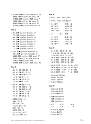 • 25.395 : 45 c quocient: 564; residu: 15 
2.453 : 75 c quocient: 32; residu: 53 
37.255 : 96 c quocient: 388; residu: 7 
2.289 : 67 c quocient: 34; residu: 11 
5.876 : 91 c quocient: 64; residu: 52 
24.978 : 37 c quocient: 675; residu: 3 
Fitxa 16 
• 85 : 25 c quocient: 3; residu: 10 
78 : 15 c quocient: 5; residu: 3 
94 : 14 c quocient: 6; residu: 10 
56 : 12 c quocient: 4; residu: 8 
93 : 37 c quocient: 2; residu: 19 
45 : 21 c quocient: 2; residu: 3 
38 : 18 c quocient: 2; residu: 2 
74 : 26 c quocient: 2; residu: 22 
• 768 : 25 c quocient: 30; residu: 18 
963 : 38 c quocient: 25; residu: 13 
5.429 : 37 c quocient: 146; residu: 27 
4.527 : 18 c quocient: 251; residu: 9 
42.120 : 45 c quocient: 936 
34.298 : 36 c quocient: 952; residu: 26 
Fitxa 17 
• 63 : 7 5 9 c 189 : 21 5 9 
45 : 9 5 5 c 90 : 18 5 5 
56 : 8 5 7 c 224 : 32 5 7 
• 18 : 2 5 9 c 9 : 1 5 9 
40 : 8 5 5 c 10 : 2 5 5 
24 : 6 5 4 c 8 : 2 5 4 
• 24 : 4 5 6 c 48 : 4 5 12 
36 : 9 5 4 c 108 : 9 5 12 
72 : 8 5 9 c 216 : 8 5 27 
36 : 6 5 6 c 18 : 3 5 6 
48 : 8 5 6 c 24 : 4 5 6 
72 : 9 5 8 c 24 : 3 5 8 
• 8.000 : 1.000 5 8 
630 : 70 5 9 
3.600 : 40 5 90 
45.000 : 500 5 90 
300 : 100 5 3 
5.600 : 800 5 7 
42.000 : 60 5 700 
27.000 : 3.000 5 9 
Fitxa 18 
• Pintar: 1 part, 1 part, 2 parts. 
• Pintar: 1 part, 3 parts, 5 parts. 
• 3/4 < 5/4 3/2 > 1/2 
5/3 > 1/3 4/6 < 8/6 
2/8 < 6/8 2/7 > 1/7 
10/9 > 6/9 5/5 > 3/5 
• 1/4 2/4 5/8 
• 1/4 < 1/3 2/5 < 2/3 
3/7 > 3/9 5/8 < 5/3 
4/6 > 4/8 2/7 > 2/9 
6/8 < 6/7 7/9 < 7/6 
Fitxa 19 
• 3/4 de 80 5 80 : 4 3 3 5 60 
7/10 de 40 5 40 : 10 3 7 5 28 
1/2 de 60 5 60 : 2 3 1 5 30 
5/6 de 300 5 300 : 6 3 5 5 250 
2/4 de 400 5 400 : 4 3 2 5 200 
2/5 de 200 5 200 : 5 3 2 5 80 
• 3/5 de 2.325 5 2.325 : 5 3 3 5 1.395 
4/6 de 3.618 5 3.618 : 6 3 4 5 2.412 
2/4 de 1.888 5 1.888 : 4 3 2 5 944 
5/7 de 3.941 5 3.941 : 7 3 5 5 2.815 
• De vermell: 20 boles. 
De verd: 25 boles. 
De blau: 10 boles. 
De groc: 45 boles. 
Fitxa 20 
• 3 dècims c 3/10 
5 dècims c 5/10 
8 dècims c 8/10 
• 0,5 c cinc dècimes 
0,3 c tres dècimes 
0,6 c sis dècimes 
• 9/10 4/10 8/10 
2/10 6/10 7/10 
• De vermell: 3 parts. 
De blau: 2 parts. 
De groc: 4 parts. 
Material fotocopiable © 2012 Grup Promotor / Santillana Educación, S. L. 111 
 