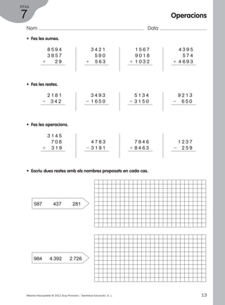 FITXA 
7 
Nom Data 
• Fes les sumes. 
1 8 5 9 4 
1 3 8 5 7 
1 2 9 
• Fes les restes. 
1 2 1 8 1 
2 3 4 2 
1 3 4 2 1 
1 5 9 0 
1 5 6 3 
1 3 4 9 3 
2 1 6 5 0 
1 1 5 6 7 
1 9 0 1 8 
1 1 0 3 2 
1 5 1 3 4 
2 3 1 5 0 
• Fes les operacions. 
1 3 1 4 5 
1 7 0 8 
1 3 1 9 
Operacions 
1 4 3 9 5 
1 5 7 4 
1 4 6 9 3 
1 4 7 8 3 
2 3 1 9 1 
1 7 8 4 6 
1 8 4 6 3 
1 9 2 1 3 
2 6 5 0 
1 1 2 3 7 
2 2 5 9 
• Escriu dues restes amb els nombres proposats en cada cas. 
587 437 281 
984 4.392 2.726 
Material fotocopiable © 2012 Grup Promotor / Santillana Educación, S. L. 13 
 