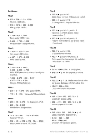 Problemes 
Fitxa 1 
• 879 1 564 1 115 5 1.558 
Hi viuen 1.558 veïns. 
• 978 1 1.312 1 546 5 2.836 
Han guanyat 2.836 €. 
Fitxa 2 
• 1.769 2 675 5 1.094 
Es va gastar 1.094 € més. 
• 3.456 2 1.790 5 1.666 
Ha aconseguit 1.666 punts més. 
Fitxa 3 
• 1.345 1 2.276 5 3.621 
Van posar 3.621 multes. 
• 4.567 2 1.678 5 2.889 
Hi ha 2.889 kg més. 
Fitxa 4 
• 2.457 1 436 5 2.893 
7.686 2 2.893 5 4.793 
Hi ha 4.793 persones que no porten ni gorra 
ni cinturó. 
• 1.345 1 2.673 1 459 5 4.477 
4.477 2 278 5 4.199 
Queden 4.199 pots de suc. 
Fitxa 5 
• 279 3 6 5 1.674. S’ha gastat 1.674 €. 
• 119 3 4 5 476. Transporta 476 passatgers. 
Fitxa 6 
• 298 3 12 5 3.576. Ha de pagar 3.576 €. 
• 289 3 24 5 6.936 
Hi treballen 6.936 persones. 
Fitxa 7 
• 25 1 75 5 100 100 3 9 5 900 
Recorren 900 km. 
• 352 3 12 5 4.224 4.224 2 524 5 3.700 
Es van poder fer servir 3.700 coets. 
Fitxa 8 
• 252 : 6 c quocient: 42 
Cada classe va rebre 42 bosses. de confeti. 
• 448 : 4 c quocient: 112 
Es carregaran 112 paquets cada dia. 
Fitxa 9 
• 255 : 8 c quocient: 31; residu: 7 
Va deixar 31 pinzells a cada classe 
i en van sobrar 7. 
• 350 : 8 c quocient: 45; residu: 6 
Fa servir 45 mandarines per a cada pastís 
i li’n sobren 6. 
Fitxa 10 
• 721 : 7 c quocient: 103 
Es poden formar 103 files. 
• 430 : 4 c quocient: 108; residu: 2 
Cada operari ha descarregat 108 radiadors 
i en queden 2 al camió. 
Fitxa 11 
• 2.976 : 12 c q: 248. Té 248 pàgines. 
• 875 : 25 c q: 35. Ha omplert 35 bosses. 
Fitxa 12 
• 169 : 23 c q: 7; r: 8. Ha fet servir 7 m de roba 
per a cada disfressa i n’hi han sobrat 8 m. 
• 12.672 : 32 c q: 396 
Cada company ha rebut 396 €. 
Fitxa 13 
• 137 1 238 5 375. 375 : 75 5 5 
Li costa 5 € a cada jubilat. 
• 952 2 472 5 480 480 : 16 c q: 30 
Podran preparar 30 rodets. 
Fitxa 14 
• 217 1 95 5 312 312 : 26 c q: 12 
Cada persona ha de pagar 12 €. 
• 5.453 2 629 5 4.824 
4.824 : 12 c q: 402 
Ompliran 402 caixes de galetes. 
112 Material fotocopiable © 2012 Grup Promotor / Santillana Educación, S. L. 
 