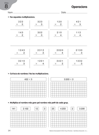 FITXA 
Nom Data 
• Fes aquestes multiplicacions. 
2 2 2 
3 3 
1 4 3 
3 2 
1 2 4 3 
3 2 
3 2 3 
3 3 
3 0 2 
3 3 
2 3 1 2 
3 3 
1 2 0 
3 2 
2 1 0 
3 4 
2 0 2 0 
3 4 
4 2 1 
3 3 
1 1 2 
3 4 
2 1 3 0 
3 3 
3 2 1 0 
3 3 
1 2 0 1 
3 4 
3 4 2 1 
3 2 
1 2 3 2 
3 3 
• Col·loca els nombres i fes les multiplicacions. 
432 3 3 3.203 3 3 
• Multiplica el nombre més gran pel nombre més petit de cada grup. 
141 2.102 12 3 25 4.203 2 3.200 
14 Material fotocopiable © 2012 Grup Promotor / Santillana Educación, S. L. 
8 
Operacions 
 