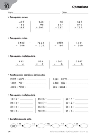 FITXA 
10 
Nom Data 
• Fes aquestes sumes. 
4 7 3 
1 8 6 
1 2 8 9 
9 4 6 
9 8 
1 6 9 7 
8 3 
5 9 7 
1 3 8 7 
Operacions 
5 2 6 
8 4 9 
1 7 9 7 
• Fes aquestes restes. 
6 4 0 3 
2 2 0 6 
2 3 0 5 
• Fes aquestes multiplicacions. 
4 3 2 
3 4 
• Resol aquestes operacions combinades. 
2.492 1 5.678 5 
1.592 2 759 5 
4.926 1 7.296 5 
• Fes aquestes multiplicacions. 
12 3 5 5 
24 3 3 5 
31 3 2 5 
93 3 3 5 
7 2 2 4 
5 6 4 
3 6 
56 3 5 5 
42 3 7 5 
85 3 5 5 
13 3 9 5 
2 5 0 9 
3 9 
6.024 2 3.819 5 
7.100 2 985 5 
725 1 6.854 5 
68 3 4 5 
50 3 2 5 
26 3 6 5 
21 3 8 5 
8 2 0 4 
2 1 9 7 
4 3 0 1 
1 5 4 2 
3 8 
2 3 5 7 
• Completa aquesta sèrie. 
1 75 3 3 2 150 3 2 1 25 
250 c c c c c 
16 Material fotocopiable © 2012 Grup Promotor / Santillana Educación, S. L. 
 