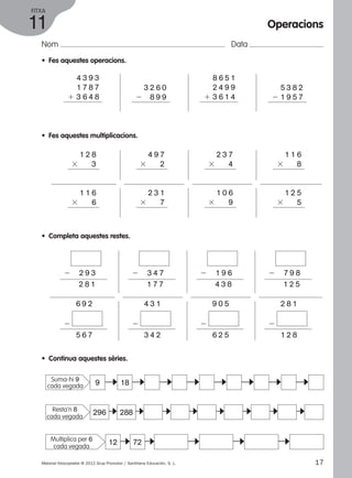 FITXA 
11 
Nom Data 
• Fes aquestes operacions. 
2 8 9 9 
4 3 9 3 
1 7 8 7 
1 3 6 4 8 
• Fes aquestes multiplicacions. 
1 2 8 
3 3 
1 1 6 
3 6 
• Completa aquestes restes. 
2 2 9 3 
2 2 8 1 
6 9 2 
2 
5 6 7 
• Continua aquestes sèries. 
3 2 6 0 
4 9 7 
3 2 
8 6 5 1 
2 4 9 9 
1 3 6 1 4 
2 3 7 
3 4 
Operacions 
5 3 8 2 
2 1 9 5 7 
1 1 6 
3 8 
2 3 1 
3 7 
1 0 6 
3 9 
1 2 5 
3 5 
2 3 4 7 
2 1 7 7 
4 3 1 
2 
3 4 2 
2 1 9 6 
2 4 3 8 
9 0 5 
2 
6 2 5 
2 7 9 8 
2 1 2 5 
2 8 1 
2 
1 2 8 
9 18 
c 
c c c c c c c 
c c c c c c c c 
296 288 
Suma-hi 9 
cada vegada 
Resta’n 8 
cada vegada 
Multiplica per 6 12 72 
cada vegada 
c c c c c 
Material fotocopiable © 2012 Grup Promotor / Santillana Educación, S. L. 17 
 
