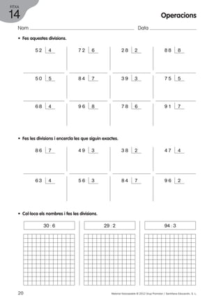 FITXA 
14 
Nom Data 
• Fes aquestes divisions. 
Operacions 
5 2 4 7 2 6 2 8 2 8 8 8 
5 0 5 8 4 7 3 9 3 7 5 5 
6 8 4 9 6 8 7 8 6 9 1 7 
• Fes les divisions i encercla les que siguin exactes. 
8 6 7 4 9 3 3 8 2 
4 7 4 
6 3 4 5 6 3 8 4 7 9 6 2 
• Col·loca els nombres i fes les divisions. 
30 : 6 29 : 2 94 : 3 
20 Material fotocopiable © 2012 Grup Promotor / Santillana Educación, S. L. 
 