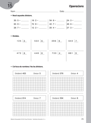 FITXA 
15 
Nom Data 
• Resol aquestes divisions. 
30 : 5 5 
63 : 9 5 
28 : 7 5 
• Divideix. 
18 : 2 5 
72 : 8 5 
12 : 2 5 
54 : 6 5 
42 : 7 5 
20 : 4 5 
1 2 5 2 5 2 2 6 3 9 6 9 
Operacions 
24 : 3 5 
48 : 6 5 
27 : 3 5 
6 4 2 7 
4 7 2 6 4 4 8 8 7 2 0 4 8 8 1 9 
• Col·loca els nombres i fes les divisions. 
Dividend: 403 Divisor: 5 
Dividend: 814 Divisor: 7 
Dividend: 376 Divisor: 4 
Dividend: 504 Divisor: 8 
Material fotocopiable © 2012 Grup Promotor / Santillana Educación, S. L. 21 
 
