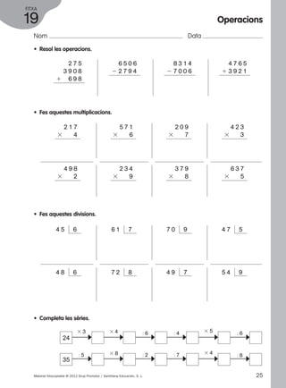 FITXA 
19 
Nom Data 
2 2 7 9 4 
• Resol les operacions. 
2 7 5 
3 9 0 8 
1 6 9 8 
•• Fes aquestes multiplicacions. 
2 1 7 
3 4 
4 9 8 
3 2 
• Fes aquestes divisions. 
6 5 0 6 
5 7 1 
3 6 
8 3 1 4 
2 7 0 0 6 
2 0 9 
3 7 
Operacions 
4 7 6 5 
1 3 9 2 1 
4 2 3 
3 3 
2 3 4 
3 9 
3 7 9 
3 8 
6 3 7 
3 5 
4 5 6 6 1 7 7 0 9 4 7 5 
4 8 6 7 2 8 4 9 7 5 4 9 
• Completa les sèries. 
24 
3 3 3 4 
3 5 
: 6 : 6 
c c c c c c 
3 4 
: 8 
: 4 
: 5 3 8 
: 2 : 7 
35 
c c c c c c 
Material fotocopiable © 2012 Grup Promotor / Santillana Educación, S. L. 25 
 
