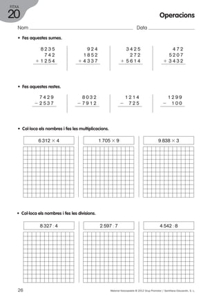 FITXA 
20 
Nom Data 
• Fes aquestes sumes. 
8 2 3 5 
7 4 2 
1 1 2 5 4 
9 2 4 
1 8 5 2 
1 4 3 3 7 
Operacions 
4 7 2 
5 2 0 7 
1 3 4 3 2 
3 4 2 5 
2 7 2 
1 5 6 1 4 
• Fes aquestes restes. 
7 4 2 9 
2 2 5 3 7 
8 0 3 2 
2 7 9 1 2 
1 2 1 4 
2 7 2 5 
1 2 9 9 
2 1 0 0 
• Col·loca els nombres i fes les multiplicacions. 
6.312 3 4 1.705 3 9 9.838 3 3 
• Col·loca els nombres i fes les divisions. 
8.327 : 4 2.597 : 7 4.542 : 8 
26 Material fotocopiable © 2012 Grup Promotor / Santillana Educación, S. L. 
 