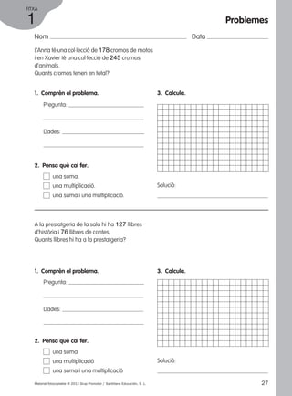 FITXA 
1 
Nom Data 
L’Anna té una col·lecció de 178 cromos de motos 
i en Xavier té una col·lecció de 245 cromos 
d’animals. 
Quants cromos tenen en total? 
1. Comprèn el problema. 
Pregunta: 
Dades: 
3. Calcula. 
Solució: 
2. Pensa què cal fer. 
una suma. 
una multiplicació. 
una suma i una multiplicació. 
A la prestatgeria de la sala hi ha 127 llibres 
d’història i 76 llibres de contes. 
Quants llibres hi ha a la prestatgeria? 
1. Comprèn el problema. 
Pregunta: 
Dades: 
3. Calcula. 
Solució: 
2. Pensa què cal fer. 
una suma 
una multiplicació 
una suma i una multiplicació 
Problemes 
Material fotocopiable © 2012 Grup Promotor / Santillana Educación, S. L. 27 
 