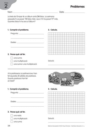 FITXA 
Nom Data 
La tieta de l’Empar té un àlbum amb 34 fotos. La setmana 
passada hi va posar 15 fotos més i avui n’hi ha posat 17 més. 
Quantes fotos hi ha ara a l’àlbum? 
1. Comprèn el problema. 
Pregunta: 
Dades: 
3. Calcula. 
Solució: 
2. Pensa què cal fer. 
una suma 
una multiplicació 
una suma i una multiplicació 
A la pastisseria La palmera avui han 
fet aquestes 3 safates de pastissos. 
Quants pastissos han fet 
en total? 
1. Comprèn el problema. 
Pregunta: 
Dades: 
3. Calcula. 
Solució: 
2. Pensa què cal fer. 
una resta 
una multiplicació 
una suma 
28 Material fotocopiable © 2012 Grup Promotor / Santillana Educación, S. L. 
2 
Problemes 
 