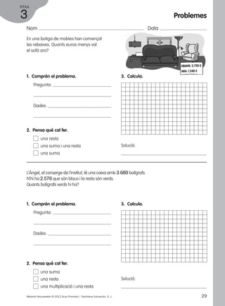 FITXA 
3 
Nom Data 
En una botiga de mobles han començat 
les rebaixes. Quants euros menys val 
el sofà ara? 
1. Comprèn el problema. 
Pregunta: 
Dades: 
3. Calcula. 
Solució: 
2. Pensa què cal fer. 
una resta 
una suma i una resta 
una suma 
L’Àngel, el conserge de l’institut, té una caixa amb 3.689 bolígrafs. 
N’hi ha 2.576 que són blaus i la resta són verds. 
Quants bolígrafs verds hi ha? 
1. Comprèn el problema. 
Pregunta: 
Dades: 
3. Calcula. 
Solució: 
2. Pensa què cal fer. 
una suma 
una resta 
una multiplicació i una resta 
Problemes 
ABANS: 2.750 € 
ARA: 1.340 € 
Material fotocopiable © 2012 Grup Promotor / Santillana Educación, S. L. 29 
 