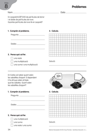 FITXA 
Nom Data 
En Leopold té 37 DVD de pel·lícules de terror 
i el doble de pel·lícules de riure. 
Quantes pel·lícules de riure té en Leopold? 
1. Comprèn el problema. 
Pregunta: 
Dades: 
3. Calcula. 
Solució: 
2. Pensa què cal fer. 
una resta 
una multiplicació 
una suma i una multiplicació 
En Carles vol saber quant valen 
les sabatilles d’esport. El dependent 
li ha dit que valen el triple 
que les sabates. Quant valen 
les sabatilles d’esport? 
1. Comprèn el problema. 
Pregunta: 
Dades: 
3. Calcula. 
Solució: 
2. Pensa què cal fer. 
una multiplicació 
una suma 
una resta i una suma 
34 Material fotocopiable © 2012 Grup Promotor / Santillana Educación, S. L. 
8 
Problemes 
 