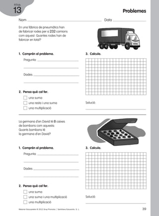 FITXA 
13 
Nom Data 
En una fàbrica de pneumàtics han 
de fabricar rodes per a 232 camions 
com aquest. Quantes rodes han de 
fabricar en total? 
1. Comprèn el problema. 
Pregunta: 
Dades: 
3. Calcula. 
Solució: 
2. Pensa què cal fer. 
una suma 
una resta i una suma 
una multiplicació 
La germana d’en David té 8 caixes 
de bombons com aquesta. 
Quants bombons té 
la germana d’en David? 
1. Comprèn el problema. 
Pregunta: 
Dades: 
3. Calcula. 
Solució: 
2. Pensa què cal fer. 
una suma 
una suma i una multiplicació 
una multiplicació 
Problemes 
Material fotocopiable © 2012 Grup Promotor / Santillana Educación, S. L. 39 
 