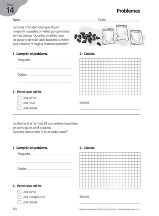 FITXA 
14 
Nom Data 
La Lluïsa m’ha demanat que l’ajudi 
a repartir aquestes ametlles garapinyades 
en tres bosses. Quantes ametlles hem 
de posar a dins de cada bosseta, si volem 
que a totes n’hi hagi la mateixa quantitat? 
1. Comprèn el problema. 
Pregunta: 
Dades: 
2. Pensa què cal fer. 
una suma 
una resta 
una divisió 
La Marina té a l’armari 24 samarretes repartides 
en parts iguals en 4 calaixos. 
Quantes samarretes hi ha a cada calaix? 
1. Comprèn el problema. 
Pregunta: 
Dades: 
3. Calcula. 
Solució: 
3. Calcula. 
Solució: 
2. Pensa què cal fer. 
una suma 
una multiplicació 
una divisió 
Problemes 
40 Material fotocopiable © 2012 Grup Promotor / Santillana Educación, S. L. 
 