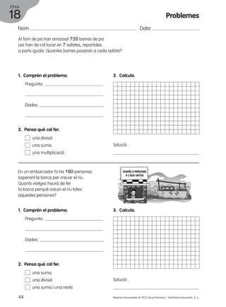 FITXA 
18 
Nom Data 
Al forn de pa han amassat 735 barres de pa. 
Les han de col·locar en 7 safates, repartides 
a parts iguals. Quantes barres posaran a cada safata? 
1. Comprèn el problema. 
Pregunta: 
Dades: 
3. Calcula. 
Solució: 
2. Pensa què cal fer. 
una divisió 
una suma 
una multiplicació 
En un embarcador hi ha 160 persones 
esperant la barca per creuar el riu. 
Quants viatges haurà de fer 
la barca perquè creuin el riu totes 
aquestes persones? 
1. Comprèn el problema. 
Pregunta: 
Dades: 
NOMÉS 8 PERSONES 
A CADA VIATGE 
3. Calcula. 
Solució: 
2. Pensa què cal fer. 
una suma 
una divisió 
una suma i una resta 
Problemes 
44 Material fotocopiable © 2012 Grup Promotor / Santillana Educación, S. L. 
 