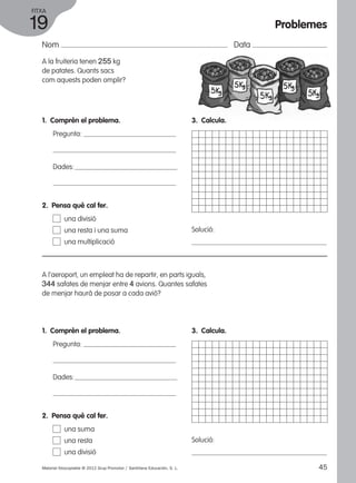 FITXA 
19 
Nom Data 
A la fruiteria tenen 255 kg 
de patates. Quants sacs 
com aquests poden omplir? 
1. Comprèn el problema. 
Pregunta: 
Dades: 
3. Calcula. 
Solució: 
2. Pensa què cal fer. 
una divisió 
una resta i una suma 
una multiplicació 
A l’aeroport, un empleat ha de repartir, en parts iguals, 
344 safates de menjar entre 4 avions. Quantes safates 
de menjar haurà de posar a cada avió? 
1. Comprèn el problema. 
Pregunta: 
Dades: 
3. Calcula. 
Solució: 
2. Pensa què cal fer. 
una suma 
una resta 
una divisió 
Problemes 
Material fotocopiable © 2012 Grup Promotor / Santillana Educación, S. L. 45 
 