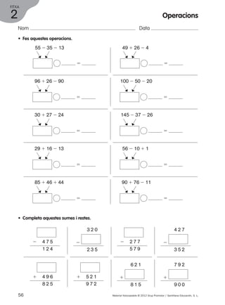 FITXA 
Nom Data 
• Fes aquestes operacions. 
55 2 35 2 13 49 1 26 2 4 
96 1 26 2 90 100 2 50 2 20 
30 1 27 2 24 145 2 37 2 26 
29 1 16 2 13 56 2 10 1 1 
85 1 46 1 44 90 1 76 2 11 
• Completa aquestes sumes i restes. 
2 4 7 5 
1 2 4 
3 2 0 
2 
2 3 5 
4 2 7 
2 
3 5 2 
2 2 7 7 
5 7 9 
1 4 9 6 
8 2 5 
6 2 1 
1 
8 1 5 
7 9 2 
1 
9 0 0 
1 5 2 1 
9 7 2 
56 Material fotocopiable © 2012 Grup Promotor / Santillana Educación, S. L. 
2 
Operacions 
5 
c 
c 
5 
c 
c 
5 
c 
c 
5 
c 
c 
5 
c 
c 
5 
c 
c 
5 
c 
c 
5 
c 
c 
5 
c 
c 
5 
c 
c 
 